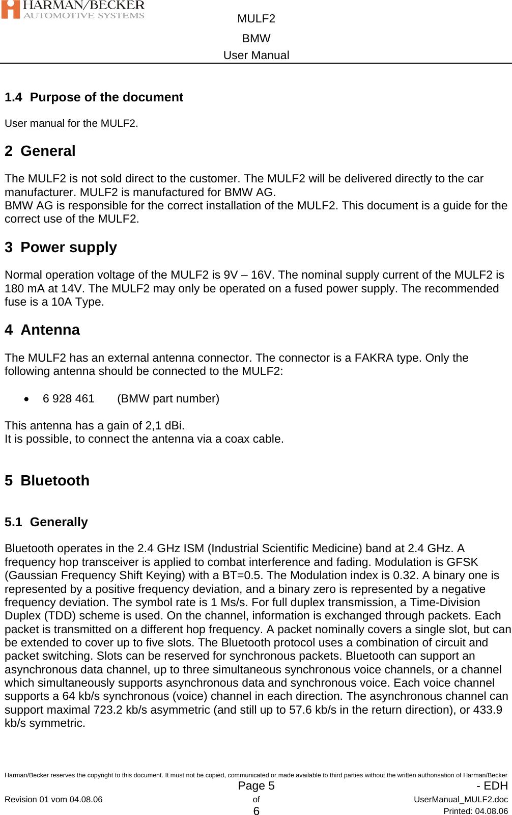  MULF2 BMW User Manual  Harman/Becker reserves the copyright to this document. It must not be copied, communicated or made available to third parties without the written authorisation of Harman/Becker   Page 5   - EDHRevision 01 vom 04.08.06  of  UserManual_MULF2.doc 6 Printed: 04.08.06 1.4  Purpose of the document User manual for the MULF2. 2 General The MULF2 is not sold direct to the customer. The MULF2 will be delivered directly to the car manufacturer. MULF2 is manufactured for BMW AG. BMW AG is responsible for the correct installation of the MULF2. This document is a guide for the correct use of the MULF2. 3 Power supply Normal operation voltage of the MULF2 is 9V – 16V. The nominal supply current of the MULF2 is 180 mA at 14V. The MULF2 may only be operated on a fused power supply. The recommended fuse is a 10A Type.  4 Antenna The MULF2 has an external antenna connector. The connector is a FAKRA type. Only the following antenna should be connected to the MULF2:  •  6 928 461  (BMW part number)  This antenna has a gain of 2,1 dBi. It is possible, to connect the antenna via a coax cable.  5 Bluetooth 5.1 Generally Bluetooth operates in the 2.4 GHz ISM (Industrial Scientific Medicine) band at 2.4 GHz. A frequency hop transceiver is applied to combat interference and fading. Modulation is GFSK (Gaussian Frequency Shift Keying) with a BT=0.5. The Modulation index is 0.32. A binary one is represented by a positive frequency deviation, and a binary zero is represented by a negative frequency deviation. The symbol rate is 1 Ms/s. For full duplex transmission, a Time-Division Duplex (TDD) scheme is used. On the channel, information is exchanged through packets. Each packet is transmitted on a different hop frequency. A packet nominally covers a single slot, but can be extended to cover up to five slots. The Bluetooth protocol uses a combination of circuit and packet switching. Slots can be reserved for synchronous packets. Bluetooth can support an asynchronous data channel, up to three simultaneous synchronous voice channels, or a channel which simultaneously supports asynchronous data and synchronous voice. Each voice channel supports a 64 kb/s synchronous (voice) channel in each direction. The asynchronous channel can support maximal 723.2 kb/s asymmetric (and still up to 57.6 kb/s in the return direction), or 433.9 kb/s symmetric.   