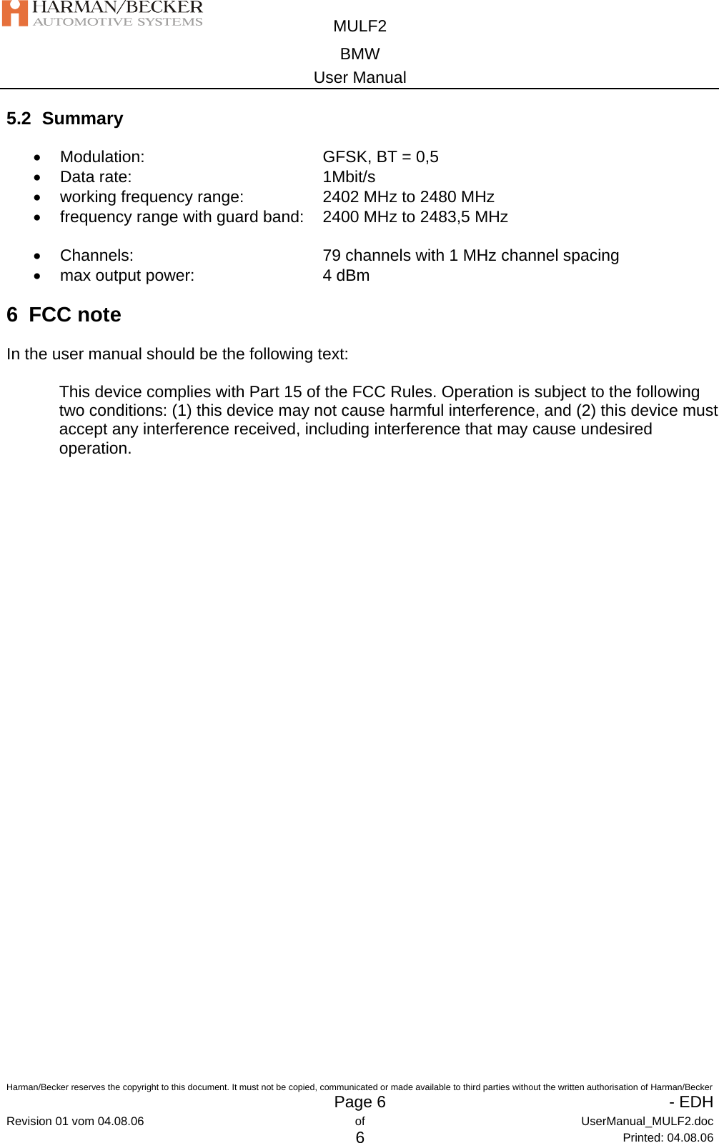  MULF2 BMW User Manual  Harman/Becker reserves the copyright to this document. It must not be copied, communicated or made available to third parties without the written authorisation of Harman/Becker   Page 6   - EDHRevision 01 vom 04.08.06  of  UserManual_MULF2.doc 6 Printed: 04.08.06 5.2 Summary • Modulation:    GFSK, BT = 0,5 • Data rate:     1Mbit/s •  working frequency range:    2402 MHz to 2480 MHz •  frequency range with guard band:   2400 MHz to 2483,5 MHz  •  Channels:        79 channels with 1 MHz channel spacing • max output power:   4 dBm 6 FCC note In the user manual should be the following text:  This device complies with Part 15 of the FCC Rules. Operation is subject to the following two conditions: (1) this device may not cause harmful interference, and (2) this device must accept any interference received, including interference that may cause undesired operation.    