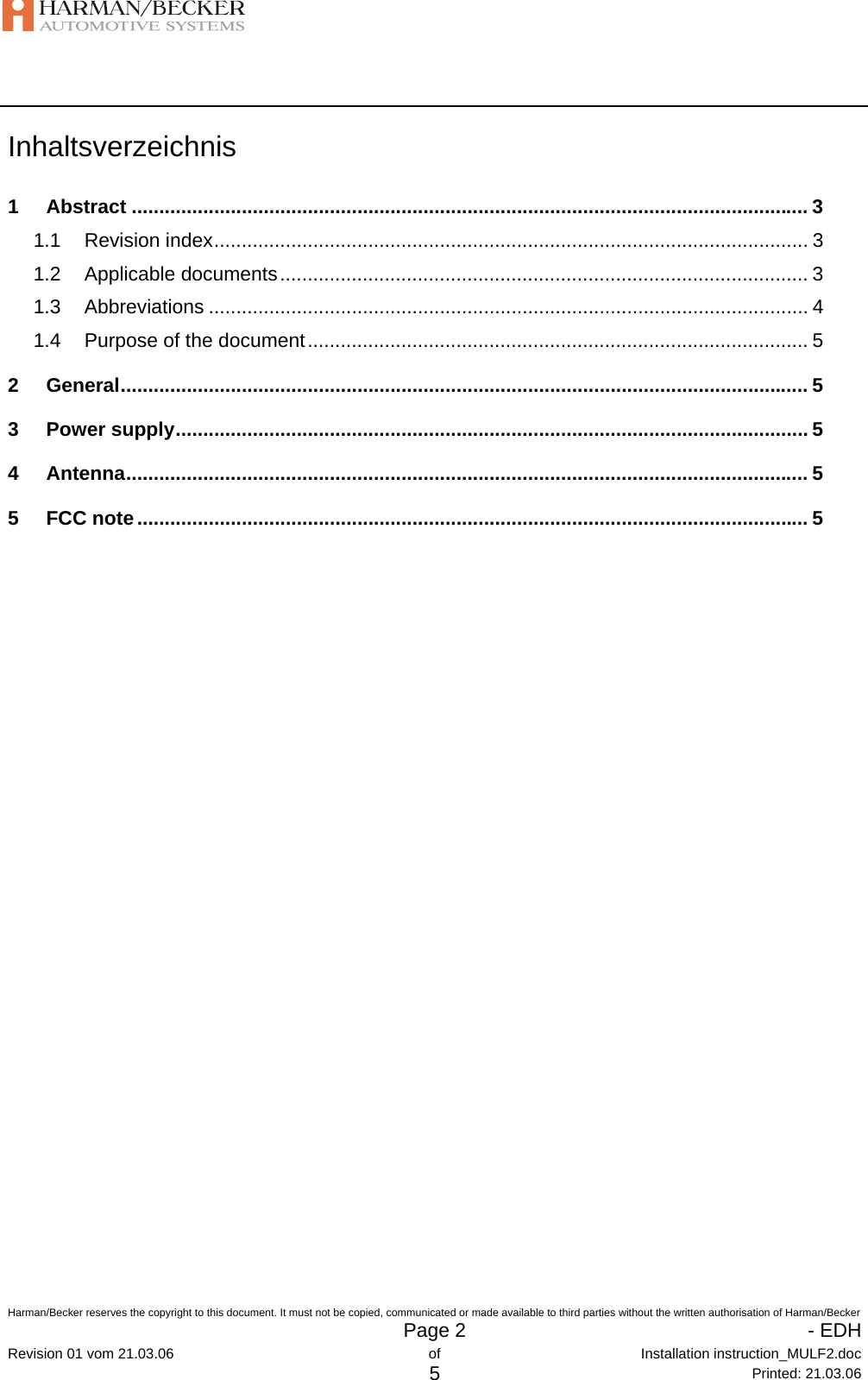   Harman/Becker reserves the copyright to this document. It must not be copied, communicated or made available to third parties without the written authorisation of Harman/Becker   Page 2   - EDHRevision 01 vom 21.03.06  of  Installation instruction_MULF2.doc 5 Printed: 21.03.06 Inhaltsverzeichnis 1 Abstract ........................................................................................................................... 3 1.1 Revision index............................................................................................................ 3 1.2 Applicable documents................................................................................................ 3 1.3 Abbreviations ............................................................................................................. 4 1.4 Purpose of the document........................................................................................... 5 2 General............................................................................................................................. 5 3 Power supply................................................................................................................... 5 4 Antenna............................................................................................................................ 5 5 FCC note.......................................................................................................................... 5 