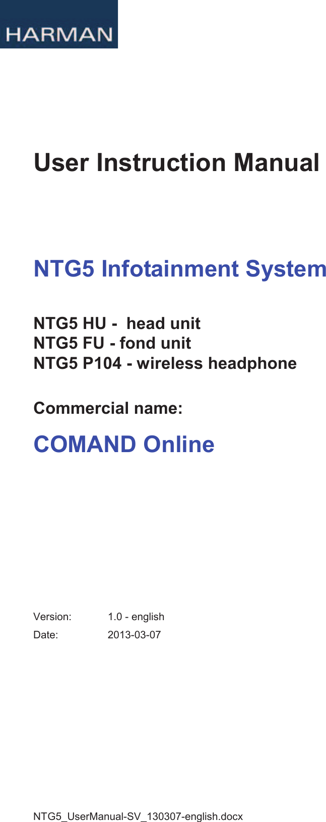 NTG5_UserManual-SV_130307-english.docx User Instruction Manual NTG5 Infotainment System NTG5 HU -  head unit NTG5 FU - fond unit NTG5 P104 - wireless headphoneCommercial name: COMAND Online Version:  1.0 - english Date:  2013-03-07 PDF compression, OCR, web optimization using a watermarked evaluation copy of CVISION PDFCompressor