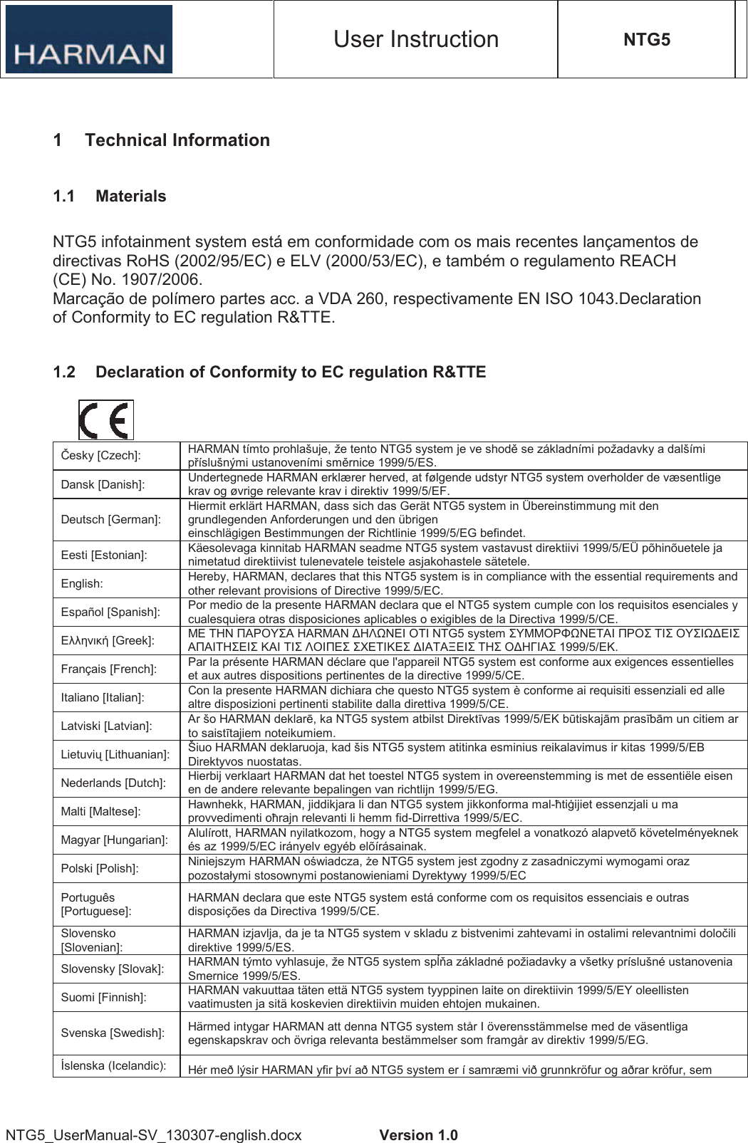 User Instruction NTG5 NTG5_UserManual-SV_130307-english.docx  Version 1.0 1  Technical Information 1.1  Materials NTG5 infotainment system está em conformidade com os mais recentes lançamentos de directivas RoHS (2002/95/EC) e ELV (2000/53/EC), e também o regulamento REACH (CE) No. 1907/2006. Marcação de polímero partes acc. a VDA 260, respectivamente EN ISO 1043.Declaration of Conformity to EC regulation R&amp;TTE. 1.2  Declaration of Conformity to EC regulation R&amp;TTE esky [Czech]:  HARMAN tímto prohlašuje, že tento NTG5 system je ve shod se základními požadavky a dalšími píslušnými ustanoveními smrnice 1999/5/ES. Dansk [Danish]:  Undertegnede HARMAN erklærer herved, at følgende udstyr NTG5 system overholder de væsentlige krav og øvrige relevante krav i direktiv 1999/5/EF. Deutsch [German]: Hiermit erklärt HARMAN, dass sich das Gerät NTG5 system in Übereinstimmung mit den grundlegenden Anforderungen und den übrigen einschlägigen Bestimmungen der Richtlinie 1999/5/EG befindet. Eesti [Estonian]:  Käesolevaga kinnitab HARMAN seadme NTG5 system vastavust direktiivi 1999/5/EÜ põhinõuetele ja nimetatud direktiivist tulenevatele teistele asjakohastele sätetele. English:  Hereby, HARMAN, declares that this NTG5 system is in compliance with the essential requirements and other relevant provisions of Directive 1999/5/EC. Español [Spanish]:  Por medio de la presente HARMAN declara que el NTG5 system cumple con los requisitos esenciales y cualesquiera otras disposiciones aplicables o exigibles de la Directiva 1999/5/CE.  [Greek]:     HARMAN   NTG5 system            1999/5/. Français [French]:  Par la présente HARMAN déclare que l&apos;appareil NTG5 system est conforme aux exigences essentielles et aux autres dispositions pertinentes de la directive 1999/5/CE. Italiano [Italian]:  Con la presente HARMAN dichiara che questo NTG5 system è conforme ai requisiti essenziali ed alle altre disposizioni pertinenti stabilite dalla direttiva 1999/5/CE. Latviski [Latvian]:  Ar šo HARMAN deklar, ka NTG5 system atbilst Direktvas 1999/5/EK b tiskaj!m prasb!m un citiem ar to saisttajiem noteikumiem. Lietuvi&quot; [Lithuanian]:  Šiuo HARMAN deklaruoja, kad šis NTG5 system atitinka esminius reikalavimus ir kitas 1999/5/EB Direktyvos nuostatas. Nederlands [Dutch]:  Hierbij verklaart HARMAN dat het toestel NTG5 system in overeenstemming is met de essentiële eisen en de andere relevante bepalingen van richtlijn 1999/5/EG. Malti [Maltese]:  Hawnhekk, HARMAN, jiddikjara li dan NTG5 system jikkonforma mal-#ti$ijiet essenzjali u ma provvedimenti o#rajn relevanti li hemm fid-Dirrettiva 1999/5/EC. Magyar [Hungarian]:  Alulírott, HARMAN nyilatkozom, hogy a NTG5 system megfelel a vonatkozó alapvetõ követelményeknek és az 1999/5/EC irányelv egyéb elõírásainak. Polski [Polish]:  Niniejszym HARMAN o%wiadcza, &amp;e NTG5 system jest zgodny z zasadniczymi wymogami oraz pozostałymi stosownymi postanowieniami Dyrektywy 1999/5/EC Português [Portuguese]: HARMAN declara que este NTG5 system está conforme com os requisitos essenciais e outras disposições da Directiva 1999/5/CE. Slovensko [Slovenian]: HARMAN izjavlja, da je ta NTG5 system v skladu z bistvenimi zahtevami in ostalimi relevantnimi dolo&apos;ili direktive 1999/5/ES. Slovensky [Slovak]:  HARMAN týmto vyhlasuje, že NTG5 system sp()a základné požiadavky a všetky príslušné ustanovenia Smernice 1999/5/ES. Suomi [Finnish]:  HARMAN vakuuttaa täten että NTG5 system tyyppinen laite on direktiivin 1999/5/EY oleellisten vaatimusten ja sitä koskevien direktiivin muiden ehtojen mukainen. Svenska [Swedish]:  Härmed intygar HARMAN att denna NTG5 system står I överensstämmelse med de väsentliga egenskapskrav och övriga relevanta bestämmelser som framgår av direktiv 1999/5/EG. Íslenska (Icelandic):  Hér með lýsir HARMAN yfir því að NTG5 system er í samræmi við grunnkröfur og aðrar kröfur, sem 