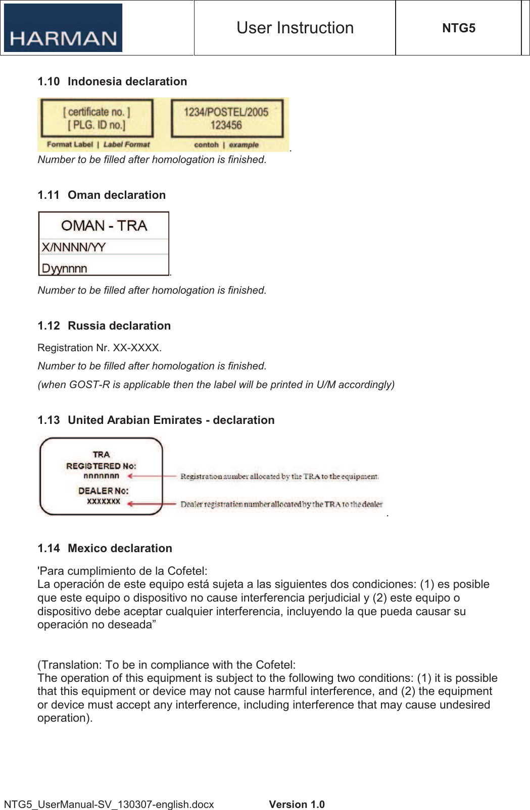 User Instruction NTG5 NTG5_UserManual-SV_130307-english.docx  Version 1.0 1.10  Indonesia declaration . Number to be filled after homologation is finished. 1.11  Oman declaration . Number to be filled after homologation is finished. 1.12  Russia declaration Registration Nr. XX-XXXX. Number to be filled after homologation is finished. (when GOST-R is applicable then the label will be printed in U/M accordingly) 1.13  United Arabian Emirates - declaration . 1.14  Mexico declaration &apos;Para cumplimiento de la Cofetel: La operación de este equipo está sujeta a las siguientes dos condiciones: (1) es posible que este equipo o dispositivo no cause interferencia perjudicial y (2) este equipo o dispositivo debe aceptar cualquier interferencia, incluyendo la que pueda causar su operación no deseada” (Translation: To be in compliance with the Cofetel: The operation of this equipment is subject to the following two conditions: (1) it is possible that this equipment or device may not cause harmful interference, and (2) the equipment or device must accept any interference, including interference that may cause undesired operation). 
