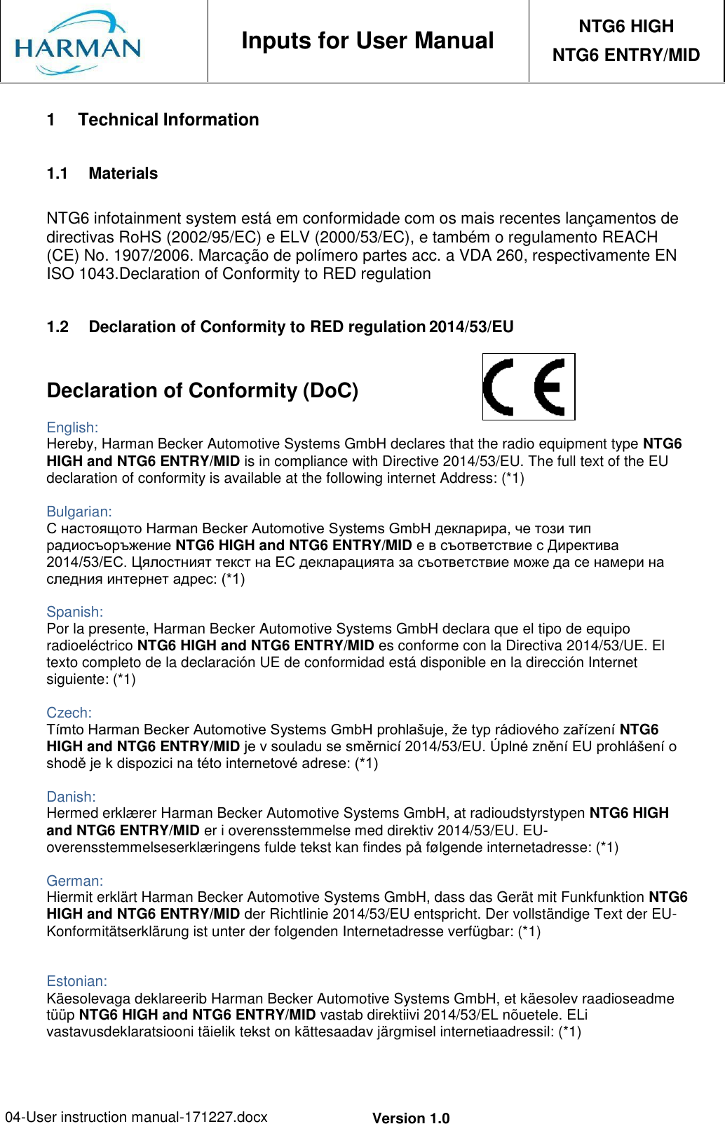 04-User instruction manual-171227.docx Version 1.0     Inputs for User Manual NTG6 HIGH NTG6 ENTRY/MID  1 Technical Information  1.1  Materials  NTG6 infotainment system está em conformidade com os mais recentes lançamentos de directivas RoHS (2002/95/EC) e ELV (2000/53/EC), e também o regulamento REACH (CE) No. 1907/2006. Marcação de polímero partes acc. a VDA 260, respectivamente EN ISO 1043.Declaration of Conformity to RED regulation  1.2  Declaration of Conformity to RED regulation 2014/53/EU   Declaration of Conformity (DoC) English: Hereby, Harman Becker Automotive Systems GmbH declares that the radio equipment type NTG6 HIGH and NTG6 ENTRY/MID is in compliance with Directive 2014/53/EU. The full text of the EU declaration of conformity is available at the following internet Address: (*1)  Bulgarian: С настоящото Harman Becker Automotive Systems GmbH декларира, че този тип радиосъоръжение NTG6 HIGH and NTG6 ENTRY/MID е в съответствие с Директива 2014/53/ЕС. Цялостният текст на ЕС декларацията за съответствие може да се намери на следния интернет адрес: (*1)  Spanish: Por la presente, Harman Becker Automotive Systems GmbH declara que el tipo de equipo radioeléctrico NTG6 HIGH and NTG6 ENTRY/MID es conforme con la Directiva 2014/53/UE. El texto completo de la declaración UE de conformidad está disponible en la dirección Internet siguiente: (*1)  Czech: Tímto Harman Becker Automotive Systems GmbH prohlašuje, že typ rádiového zařízení NTG6 HIGH and NTG6 ENTRY/MID je v souladu se směrnicí 2014/53/EU. Úplné znění EU prohlášení o shodě je k dispozici na této internetové adrese: (*1)  Danish: Hermed erklærer Harman Becker Automotive Systems GmbH, at radioudstyrstypen NTG6 HIGH and NTG6 ENTRY/MID er i overensstemmelse med direktiv 2014/53/EU. EU- overensstemmelseserklæringens fulde tekst kan findes på følgende internetadresse: (*1)  German: Hiermit erklärt Harman Becker Automotive Systems GmbH, dass das Gerät mit Funkfunktion NTG6 HIGH and NTG6 ENTRY/MID der Richtlinie 2014/53/EU entspricht. Der vollständige Text der EU- Konformitätserklärung ist unter der folgenden Internetadresse verfügbar: (*1)   Estonian: Käesolevaga deklareerib Harman Becker Automotive Systems GmbH, et käesolev raadioseadme tüüp NTG6 HIGH and NTG6 ENTRY/MID vastab direktiivi 2014/53/EL nõuetele. ELi vastavusdeklaratsiooni täielik tekst on kättesaadav järgmisel internetiaadressil: (*1) 