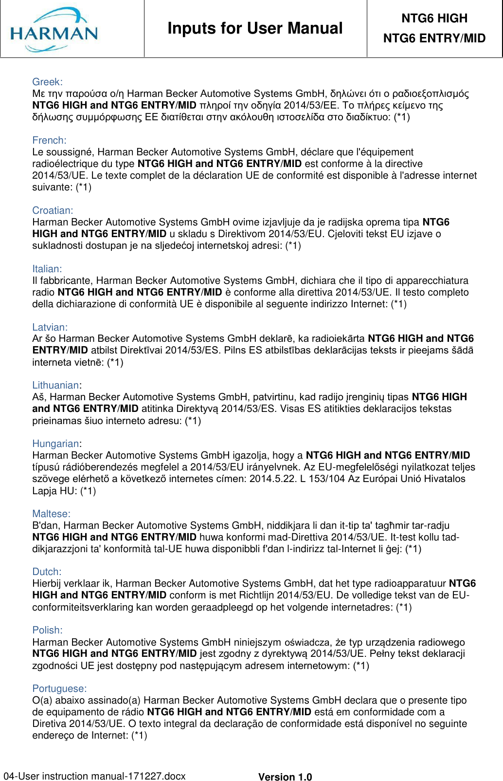 04-User instruction manual-171227.docx Version 1.0     Inputs for User Manual NTG6 HIGH NTG6 ENTRY/MID  Greek: Με την παρούσα ο/η Harman Becker Automotive Systems GmbH, δηλώνει ότι ο ραδιοεξοπλισμός NTG6 HIGH and NTG6 ENTRY/MID πληροί την οδηγία 2014/53/ΕΕ. Το πλήρες κείμενο της δήλωσης συμμόρφωσης ΕΕ διατίθεται στην ακόλουθη ιστοσελίδα στο διαδίκτυο: (*1)  French: Le soussigné, Harman Becker Automotive Systems GmbH, déclare que l&apos;équipement radioélectrique du type NTG6 HIGH and NTG6 ENTRY/MID est conforme à la directive 2014/53/UE. Le texte complet de la déclaration UE de conformité est disponible à l&apos;adresse internet suivante: (*1)  Croatian: Harman Becker Automotive Systems GmbH ovime izjavljuje da je radijska oprema tipa NTG6 HIGH and NTG6 ENTRY/MID u skladu s Direktivom 2014/53/EU. Cjeloviti tekst EU izjave o sukladnosti dostupan je na sljedećoj internetskoj adresi: (*1)  Italian: Il fabbricante, Harman Becker Automotive Systems GmbH, dichiara che il tipo di apparecchiatura radio NTG6 HIGH and NTG6 ENTRY/MID è conforme alla direttiva 2014/53/UE. Il testo completo della dichiarazione di conformità UE è disponibile al seguente indirizzo Internet: (*1)  Latvian: Ar šo Harman Becker Automotive Systems GmbH deklarē, ka radioiekārta NTG6 HIGH and NTG6 ENTRY/MID atbilst Direktīvai 2014/53/ES. Pilns ES atbilstības deklarācijas teksts ir pieejams šādā interneta vietnē: (*1)  Lithuanian: Aš, Harman Becker Automotive Systems GmbH, patvirtinu, kad radijo įrenginių tipas NTG6 HIGH and NTG6 ENTRY/MID atitinka Direktyvą 2014/53/ES. Visas ES atitikties deklaracijos tekstas prieinamas šiuo interneto adresu: (*1)  Hungarian: Harman Becker Automotive Systems GmbH igazolja, hogy a NTG6 HIGH and NTG6 ENTRY/MID típusú rádióberendezés megfelel a 2014/53/EU irányelvnek. Az EU-megfelelőségi nyilatkozat teljes szövege elérhető a következő internetes címen: 2014.5.22. L 153/104 Az Európai Unió Hivatalos Lapja HU: (*1)  Maltese: B&apos;dan, Harman Becker Automotive Systems GmbH, niddikjara li dan it-tip ta&apos; tagħmir tar-radju NTG6 HIGH and NTG6 ENTRY/MID huwa konformi mad-Direttiva 2014/53/UE. It-test kollu tad- dikjarazzjoni ta&apos; konformità tal-UE huwa disponibbli f&apos;dan l-indirizz tal-Internet li ġej: (*1)  Dutch: Hierbij verklaar ik, Harman Becker Automotive Systems GmbH, dat het type radioapparatuur NTG6 HIGH and NTG6 ENTRY/MID conform is met Richtlijn 2014/53/EU. De volledige tekst van de EU- conformiteitsverklaring kan worden geraadpleegd op het volgende internetadres: (*1)  Polish: Harman Becker Automotive Systems GmbH niniejszym oświadcza, że typ urządzenia radiowego NTG6 HIGH and NTG6 ENTRY/MID jest zgodny z dyrektywą 2014/53/UE. Pełny tekst deklaracji zgodności UE jest dostępny pod następującym adresem internetowym: (*1)  Portuguese: O(a) abaixo assinado(a) Harman Becker Automotive Systems GmbH declara que o presente tipo de equipamento de rádio NTG6 HIGH and NTG6 ENTRY/MID está em conformidade com a Diretiva 2014/53/UE. O texto integral da declaração de conformidade está disponível no seguinte endereço de Internet: (*1) 