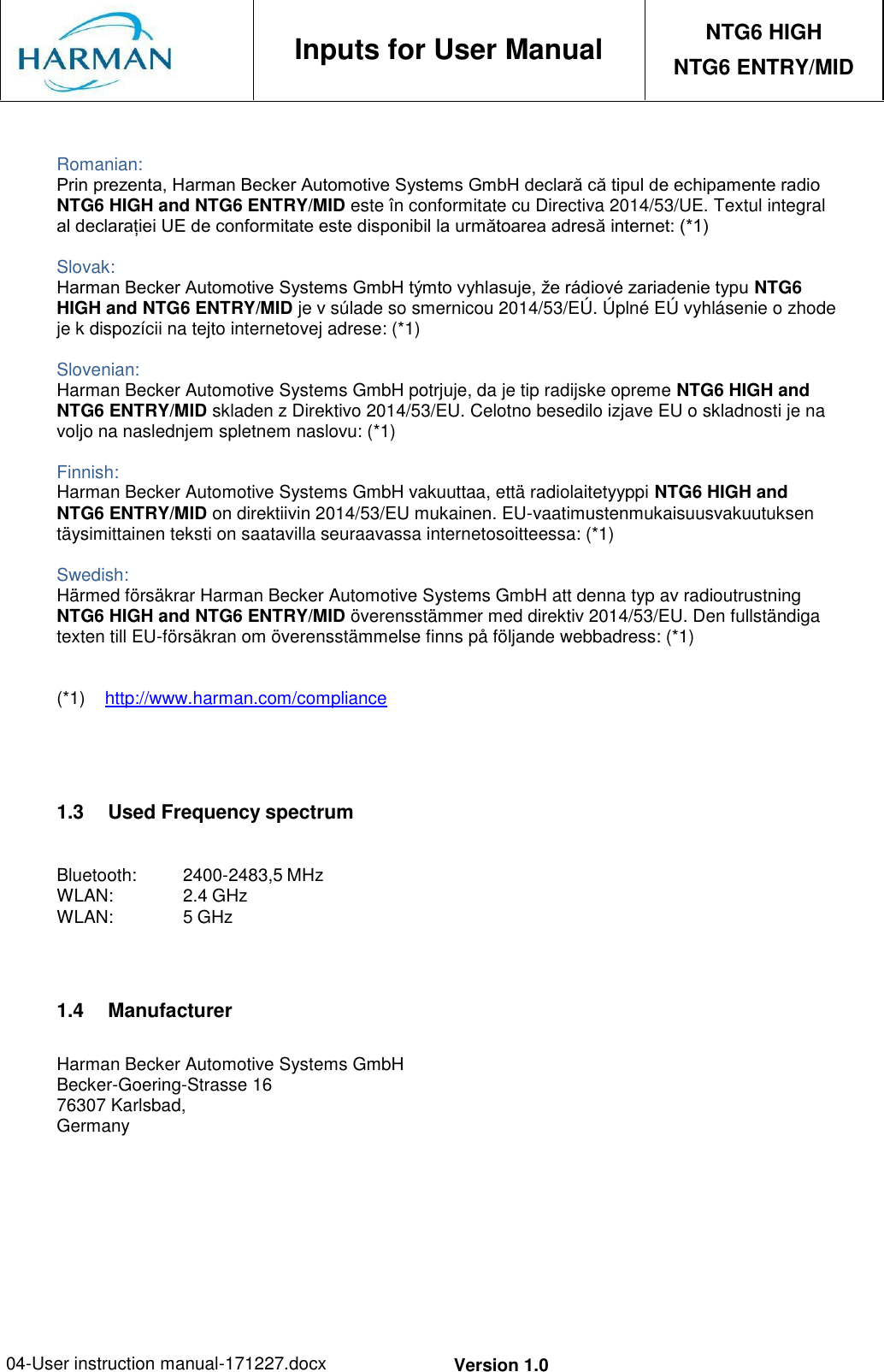 04-User instruction manual-171227.docx Version 1.0     Inputs for User Manual NTG6 HIGH NTG6 ENTRY/MID   Romanian: Prin prezenta, Harman Becker Automotive Systems GmbH declară că tipul de echipamente radio NTG6 HIGH and NTG6 ENTRY/MID este în conformitate cu Directiva 2014/53/UE. Textul integral al declarației UE de conformitate este disponibil la următoarea adresă internet: (*1)  Slovak: Harman Becker Automotive Systems GmbH týmto vyhlasuje, že rádiové zariadenie typu NTG6 HIGH and NTG6 ENTRY/MID je v súlade so smernicou 2014/53/EÚ. Úplné EÚ vyhlásenie o zhode je k dispozícii na tejto internetovej adrese: (*1)  Slovenian: Harman Becker Automotive Systems GmbH potrjuje, da je tip radijske opreme NTG6 HIGH and NTG6 ENTRY/MID skladen z Direktivo 2014/53/EU. Celotno besedilo izjave EU o skladnosti je na voljo na naslednjem spletnem naslovu: (*1)  Finnish: Harman Becker Automotive Systems GmbH vakuuttaa, että radiolaitetyyppi NTG6 HIGH and NTG6 ENTRY/MID on direktiivin 2014/53/EU mukainen. EU-vaatimustenmukaisuusvakuutuksen täysimittainen teksti on saatavilla seuraavassa internetosoitteessa: (*1)  Swedish: Härmed försäkrar Harman Becker Automotive Systems GmbH att denna typ av radioutrustning NTG6 HIGH and NTG6 ENTRY/MID överensstämmer med direktiv 2014/53/EU. Den fullständiga texten till EU-försäkran om överensstämmelse finns på följande webbadress: (*1)   (*1)  http://www.harman.com/compliance     1.3  Used Frequency spectrum  Bluetooth:  2400-2483,5 MHz WLAN:  2.4 GHz WLAN:  5 GHz    1.4  Manufacturer  Harman Becker Automotive Systems GmbH Becker-Goering-Strasse 16 76307 Karlsbad, Germany 