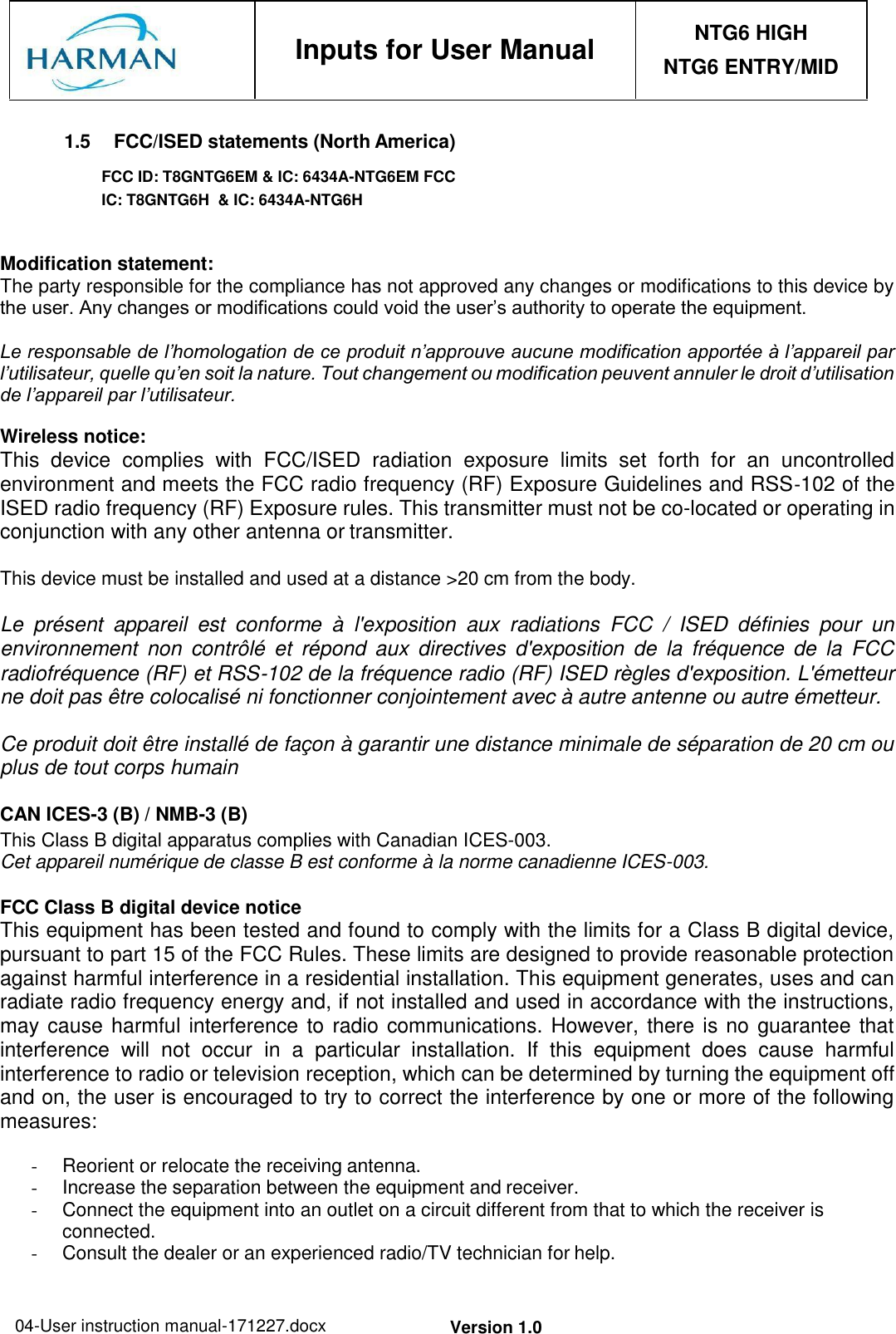 04-User instruction manual-171227.docx Version 1.0     Inputs for User Manual NTG6 HIGH NTG6 ENTRY/MID  1.5  FCC/ISED statements (North America) FCC ID: T8GNTG6EM &amp; IC: 6434A-NTG6EM FCC IC: T8GNTG6H  &amp; IC: 6434A-NTG6H   Modification statement: The party responsible for the compliance has not approved any changes or modifications to this device by the user. Any changes or modifications could void the user’s authority to operate the equipment.  Le responsable de l’homologation de ce produit n’approuve aucune modification apportée à l’appareil par l’utilisateur, quelle qu’en soit la nature. Tout changement ou modification peuvent annuler le droit d’utilisation de l’appareil par l’utilisateur.  Wireless notice: This  device  complies  with  FCC/ISED  radiation  exposure  limits  set  forth  for  an  uncontrolled environment and meets the FCC radio frequency (RF) Exposure Guidelines and RSS‐102 of the ISED radio frequency (RF) Exposure rules. This transmitter must not be co-located or operating in conjunction with any other antenna or transmitter.  This device must be installed and used at a distance &gt;20 cm from the body.  Le  présent  appareil  est  conforme  à  l&apos;exposition  aux  radiations  FCC  /  ISED  définies  pour  un environnement  non  contrôlé  et  répond  aux  directives  d&apos;exposition  de  la  fréquence  de  la  FCC radiofréquence (RF) et RSS‐102 de la fréquence radio (RF) ISED règles d&apos;exposition. L&apos;émetteur ne doit pas être colocalisé ni fonctionner conjointement avec à autre antenne ou autre émetteur.  Ce produit doit être installé de façon à garantir une distance minimale de séparation de 20 cm ou plus de tout corps humain  CAN ICES-3 (B) / NMB-3 (B) This Class B digital apparatus complies with Canadian ICES-003. Cet appareil numérique de classe B est conforme à la norme canadienne ICES-003.  FCC Class B digital device notice This equipment has been tested and found to comply with the limits for a Class B digital device, pursuant to part 15 of the FCC Rules. These limits are designed to provide reasonable protection against harmful interference in a residential installation. This equipment generates, uses and can radiate radio frequency energy and, if not installed and used in accordance with the instructions, may cause harmful interference to radio communications. However, there is no guarantee that interference  will  not  occur  in  a  particular  installation.  If  this  equipment  does  cause  harmful interference to radio or television reception, which can be determined by turning the equipment off and on, the user is encouraged to try to correct the interference by one or more of the following measures:  -  Reorient or relocate the receiving antenna. -  Increase the separation between the equipment and receiver. -  Connect the equipment into an outlet on a circuit different from that to which the receiver is connected. -  Consult the dealer or an experienced radio/TV technician for help.  