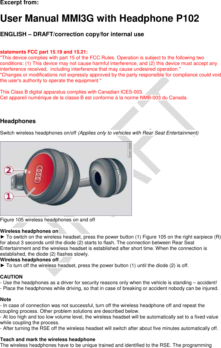   Excerpt from:  User Manual MMI3G with Headphone P102  ENGLISH – DRAFT/correction copy/for internal use   statements FCC part 15.19 and 15.21: &quot;This device complies with part 15 of the FCC Rules. Operation is subject to the following two conditions: (1) This device may not cause harmful interference, and (2) this device must accept any interference received,  including interference that may cause undesired operation.&quot; &quot;Changes or modifications not expressly approved by the party responsible for compliance could void the user&apos;s authority to operate the equipment.&quot;  This Class B digital apparatus complies with Canadian ICES-003. Cet appareil numérique de la classe B est conforme à la norme NMB-003 du Canada.    Headphones   Switch wireless headphones on/off (Applies only to vehicles with Rear Seat Entertainment)      Figure 105 wireless headphones on and off   Wireless headphones on  ► To switch on the wireless headset, press the power button (1) Figure 105 on the right earpiece (R) for about 3 seconds until the diode (2) starts to flash. The connection between Rear Seat Entertainment and the wireless headset is established after short time. When the connection is established, the diode (2) flashes slowly.  Wireless headphones off  ► To turn off the wireless headset, press the power button (1) until the diode (2) is off.   CAUTION  - Use the headphones as a driver for security reasons only when the vehicle is standing – accident!  - Place the headphones while driving, so that in case of breaking or accident nobody can be injured.   Note  - In case of connection was not successful, turn off the wireless headphone off and repeat the coupling process. Other problem solutions are described below.  - At too high and too low volume level, the wireless headset will be automatically set to a fixed value while coupling the process.  - After turning the RSE off the wireless headset will switch after about five minutes automatically off.   Teach and mark the wireless headphone  The wireless headphones have to be unique trained and identified to the RSE. The programming 