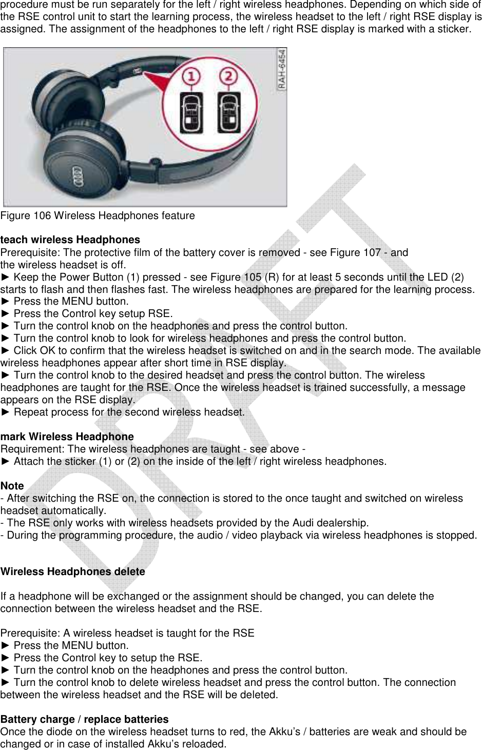   procedure must be run separately for the left / right wireless headphones. Depending on which side of the RSE control unit to start the learning process, the wireless headset to the left / right RSE display is assigned. The assignment of the headphones to the left / right RSE display is marked with a sticker.       Figure 106 Wireless Headphones feature   teach wireless Headphones  Prerequisite: The protective film of the battery cover is removed - see Figure 107 - and  the wireless headset is off.  ► Keep the Power Button (1) pressed - see Figure 105 (R) for at least 5 seconds until the LED (2) starts to flash and then flashes fast. The wireless headphones are prepared for the learning process.  ► Press the MENU button.  ► Press the Control key setup RSE.  ► Turn the control knob on the headphones and press the control button.  ► Turn the control knob to look for wireless headphones and press the control button.  ► Click OK to confirm that the wireless headset is switched on and in the search mode. The available wireless headphones appear after short time in RSE display.  ► Turn the control knob to the desired headset and press the control button. The wireless headphones are taught for the RSE. Once the wireless headset is trained successfully, a message appears on the RSE display.  ► Repeat process for the second wireless headset.   mark Wireless Headphone  Requirement: The wireless headphones are taught - see above -  ► Attach the sticker (1) or (2) on the inside of the left / right wireless headphones.    Note  - After switching the RSE on, the connection is stored to the once taught and switched on wireless headset automatically.  - The RSE only works with wireless headsets provided by the Audi dealership.  - During the programming procedure, the audio / video playback via wireless headphones is stopped.    Wireless Headphones delete   If a headphone will be exchanged or the assignment should be changed, you can delete the connection between the wireless headset and the RSE.   Prerequisite: A wireless headset is taught for the RSE  ► Press the MENU button.  ► Press the Control key to setup the RSE.  ► Turn the control knob on the headphones and press the control button.  ► Turn the control knob to delete wireless headset and press the control button. The connection between the wireless headset and the RSE will be deleted.   Battery charge / replace batteries  Once the diode on the wireless headset turns to red, the Akku’s / batteries are weak and should be changed or in case of installed Akku’s reloaded.  
