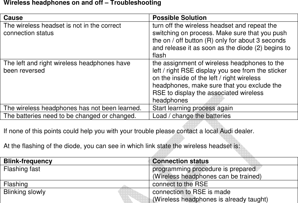    Wireless headphones on and off – Troubleshooting Drahtlose Kopfhörer ein-/ausschalten - Problembehebung Cause  Possible Solution The wireless headset is not in the correct connection status turn off the wireless headset and repeat the switching on process. Make sure that you push  the on / off button (R) only for about 3 seconds and release it as soon as the diode (2) begins to flash  The left and right wireless headphones have been reversed  the assignment of wireless headphones to the left / right RSE display you see from the sticker on the inside of the left / right wireless headphones, make sure that you exclude the RSE to display the associated wireless headphones  The wireless headphones has not been learned.  Start learning process again The batteries need to be changed or changed.  Load / change the batteries   If none of this points could help you with your trouble please contact a local Audi dealer.   At the flashing of the diode, you can see in which link state the wireless headset is:  Blink-frequency  Connection status Flashing fast  programming procedure is prepared  (Wireless headphones can be trained)  Flashing connect to the RSE  Blinking slowly  connection to RSE is made  (Wireless headphones is already taught)    