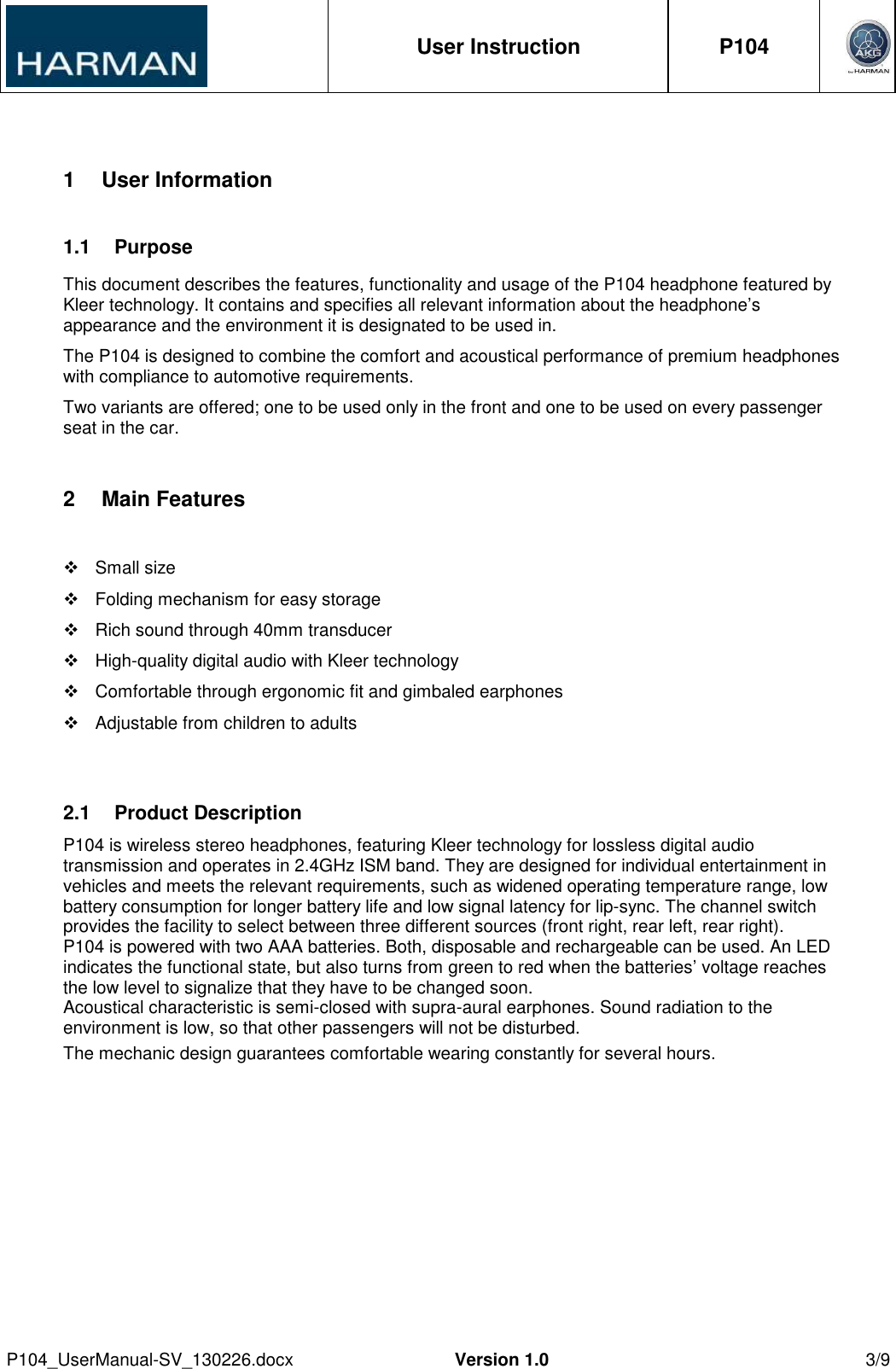 User Instruction  P104     P104_UserManual-SV_130226.docx  Version 1.0  3/9  1  User Information 1.1  Purpose This document describes the features, functionality and usage of the P104 headphone featured by Kleer technology. It contains and specifies all relevant information about the headphone’s appearance and the environment it is designated to be used in. The P104 is designed to combine the comfort and acoustical performance of premium headphones with compliance to automotive requirements. Two variants are offered; one to be used only in the front and one to be used on every passenger seat in the car. 2  Main Features    Small size   Folding mechanism for easy storage   Rich sound through 40mm transducer   High-quality digital audio with Kleer technology   Comfortable through ergonomic fit and gimbaled earphones   Adjustable from children to adults  2.1  Product Description  P104 is wireless stereo headphones, featuring Kleer technology for lossless digital audio transmission and operates in 2.4GHz ISM band. They are designed for individual entertainment in vehicles and meets the relevant requirements, such as widened operating temperature range, low battery consumption for longer battery life and low signal latency for lip-sync. The channel switch provides the facility to select between three different sources (front right, rear left, rear right). P104 is powered with two AAA batteries. Both, disposable and rechargeable can be used. An LED indicates the functional state, but also turns from green to red when the batteries’ voltage reaches the low level to signalize that they have to be changed soon. Acoustical characteristic is semi-closed with supra-aural earphones. Sound radiation to the environment is low, so that other passengers will not be disturbed. The mechanic design guarantees comfortable wearing constantly for several hours. 
