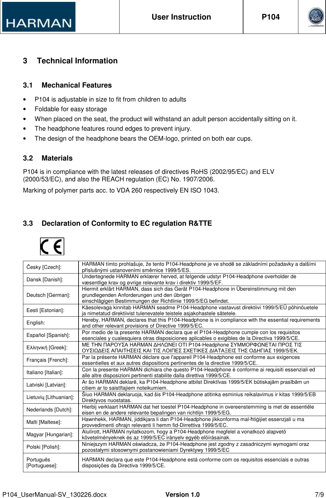  User Instruction  P104     P104_UserManual-SV_130226.docx  Version 1.0  7/9   3  Technical Information 3.1  Mechanical Features •  P104 is adjustable in size to fit from children to adults •  Foldable for easy storage •  When placed on the seat, the product will withstand an adult person accidentally sitting on it.  •  The headphone features round edges to prevent injury. •  The design of the headphone bears the OEM-logo, printed on both ear cups. 3.2  Materials P104 is in compliance with the latest releases of directives RoHS (2002/95/EC) and ELV (2000/53/EC), and also the REACH regulation (EC) No. 1907/2006.  Marking of polymer parts acc. to VDA 260 respectively EN ISO 1043.  3.3  Declaration of Conformity to EC regulation R&amp;TTE     Česky [Czech]:  HARMAN tímto prohlašuje, že tento P104-Headphone je ve shodě se základními požadavky a dalšími příslušnými ustanoveními směrnice 1999/5/ES. Dansk [Danish]:  Undertegnede HARMAN erklærer herved, at følgende udstyr P104-Headphone overholder de væsentlige krav og øvrige relevante krav i direktiv 1999/5/EF. Deutsch [German]:  Hiermit erklärt HARMAN, dass sich das Gerät P104-Headphone in Übereinstimmung mit den grundlegenden Anforderungen und den übrigen einschlägigen Bestimmungen der Richtlinie 1999/5/EG befindet. Eesti [Estonian]:  Käesolevaga kinnitab HARMAN seadme P104-Headphone vastavust direktiivi 1999/5/EÜ põhinõuetele ja nimetatud direktiivist tulenevatele teistele asjakohastele sätetele. English:  Hereby, HARMAN, declares that this P104-Headphone is in compliance with the essential requirements and other relevant provisions of Directive 1999/5/EC. Español [Spanish]:  Por medio de la presente HARMAN declara que el P104-Headphone cumple con los requisitos esenciales y cualesquiera otras disposiciones aplicables o exigibles de la Directiva 1999/5/CE. Ελληνική [Greek]:  ΜΕ ΤΗΝ ΠΑΡΟΥΣΑ HARMAN ∆ΗΛΩΝΕΙ ΟΤΙ P104-Headphone ΣΥΜΜΟΡΦΩΝΕΤΑΙ ΠΡΟΣ ΤΙΣ ΟΥΣΙΩ∆ΕΙΣ ΑΠΑΙΤΗΣΕΙΣ ΚΑΙ ΤΙΣ ΛΟΙΠΕΣ ΣΧΕΤΙΚΕΣ ∆ΙΑΤΑΞΕΙΣ ΤΗΣ Ο∆ΗΓΙΑΣ 1999/5/ΕΚ. Français [French]:  Par la présente HARMAN déclare que l&apos;appareil P104-Headphone est conforme aux exigences essentielles et aux autres dispositions pertinentes de la directive 1999/5/CE. Italiano [Italian]:  Con la presente HARMAN dichiara che questo P104-Headphone è conforme ai requisiti essenziali ed alle altre disposizioni pertinenti stabilite dalla direttiva 1999/5/CE. Latviski [Latvian]:  Ar šo HARMAN deklarē, ka P104-Headphone atbilst Direktīvas 1999/5/EK būtiskajām prasībām un citiem ar to saistītajiem noteikumiem. Lietuvių [Lithuanian]:  Šiuo HARMAN deklaruoja, kad šis P104-Headphone atitinka esminius reikalavimus ir kitas 1999/5/EB Direktyvos nuostatas. Nederlands [Dutch]:  Hierbij verklaart HARMAN dat het toestel P104-Headphone in overeenstemming is met de essentiële eisen en de andere relevante bepalingen van richtlijn 1999/5/EG. Malti [Maltese]:  Hawnhekk, HARMAN, jiddikjara li dan P104-Headphone jikkonforma mal-ħtiġijiet essenzjali u ma provvedimenti oħrajn relevanti li hemm fid-Dirrettiva 1999/5/EC. Magyar [Hungarian]:  Alulírott, HARMAN nyilatkozom, hogy a P104-Headphone megfelel a vonatkozó alapvetõ követelményeknek és az 1999/5/EC irányelv egyéb elõírásainak. Polski [Polish]:  Niniejszym HARMAN oświadcza, że P104-Headphone jest zgodny z zasadniczymi wymogami oraz pozostałymi stosownymi postanowieniami Dyrektywy 1999/5/EC Português [Portuguese]:  HARMAN declara que este P104-Headphone está conforme com os requisitos essenciais e outras disposições da Directiva 1999/5/CE. 