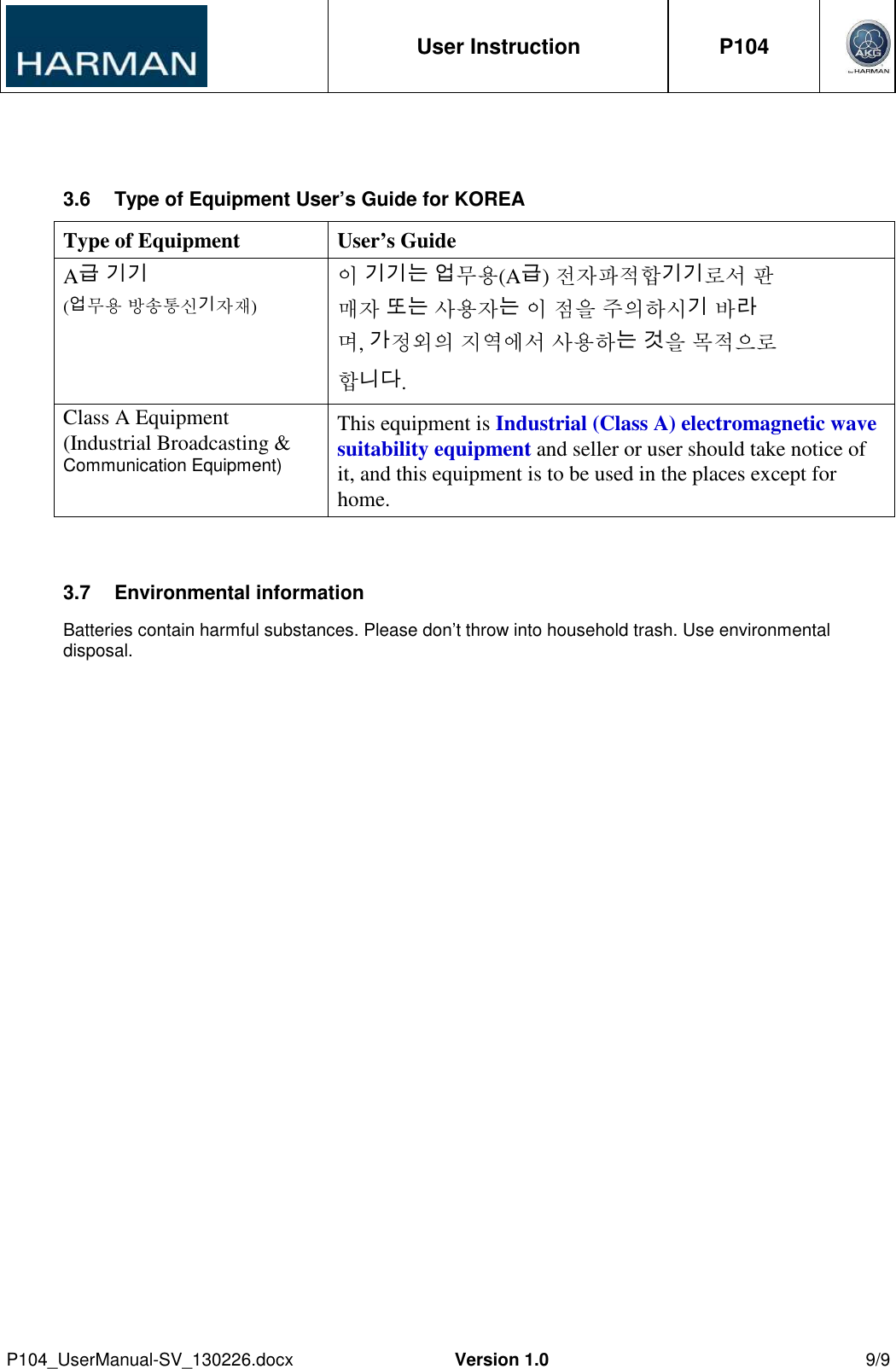  User Instruction  P104     P104_UserManual-SV_130226.docx  Version 1.0  9/9   3.6  Type of Equipment User’s Guide for KOREA Type of Equipment User’s Guide A급 기기 (업무용 방송통신기자재) 이 기기는 업무용(A급) 전자파적합기기로서 판 매자 또는 사용자는 이 점을 주의하시기 바라 며, 가정외의 지역에서 사용하는 것을 목적으로 합니다. Class A Equipment (Industrial Broadcasting &amp; Communication Equipment) This equipment is Industrial (Class A) electromagnetic wave suitability equipment and seller or user should take notice of it, and this equipment is to be used in the places except for home.  3.7  Environmental information Batteries contain harmful substances. Please don’t throw into household trash. Use environmental disposal.   