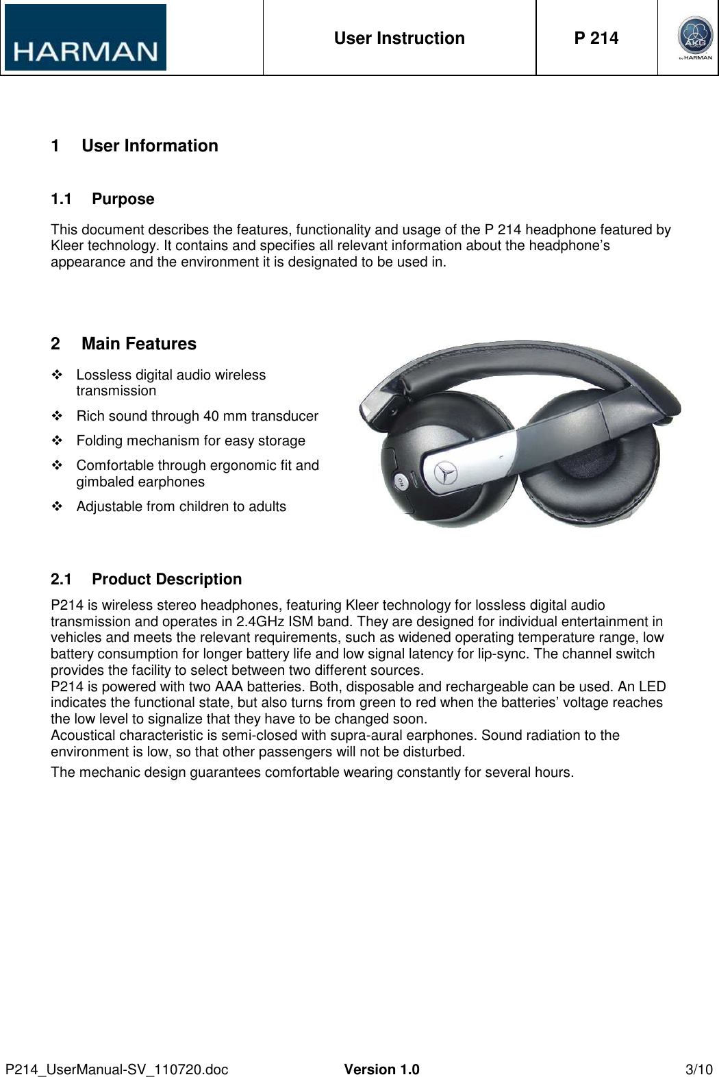  User Instruction  P 214     P214_UserManual-SV_110720.doc  Version 1.0  3/10  1  User Information 1.1  Purpose This document describes the features, functionality and usage of the P 214 headphone featured by Kleer technology. It contains and specifies all relevant information about the headphone’s appearance and the environment it is designated to be used in.  2  Main Features   Lossless digital audio wireless transmission   Rich sound through 40 mm transducer   Folding mechanism for easy storage   Comfortable through ergonomic fit and gimbaled earphones   Adjustable from children to adults  2.1  Product Description  P214 is wireless stereo headphones, featuring Kleer technology for lossless digital audio transmission and operates in 2.4GHz ISM band. They are designed for individual entertainment in vehicles and meets the relevant requirements, such as widened operating temperature range, low battery consumption for longer battery life and low signal latency for lip-sync. The channel switch provides the facility to select between two different sources. P214 is powered with two AAA batteries. Both, disposable and rechargeable can be used. An LED indicates the functional state, but also turns from green to red when the batteries’ voltage reaches the low level to signalize that they have to be changed soon. Acoustical characteristic is semi-closed with supra-aural earphones. Sound radiation to the environment is low, so that other passengers will not be disturbed. The mechanic design guarantees comfortable wearing constantly for several hours. 