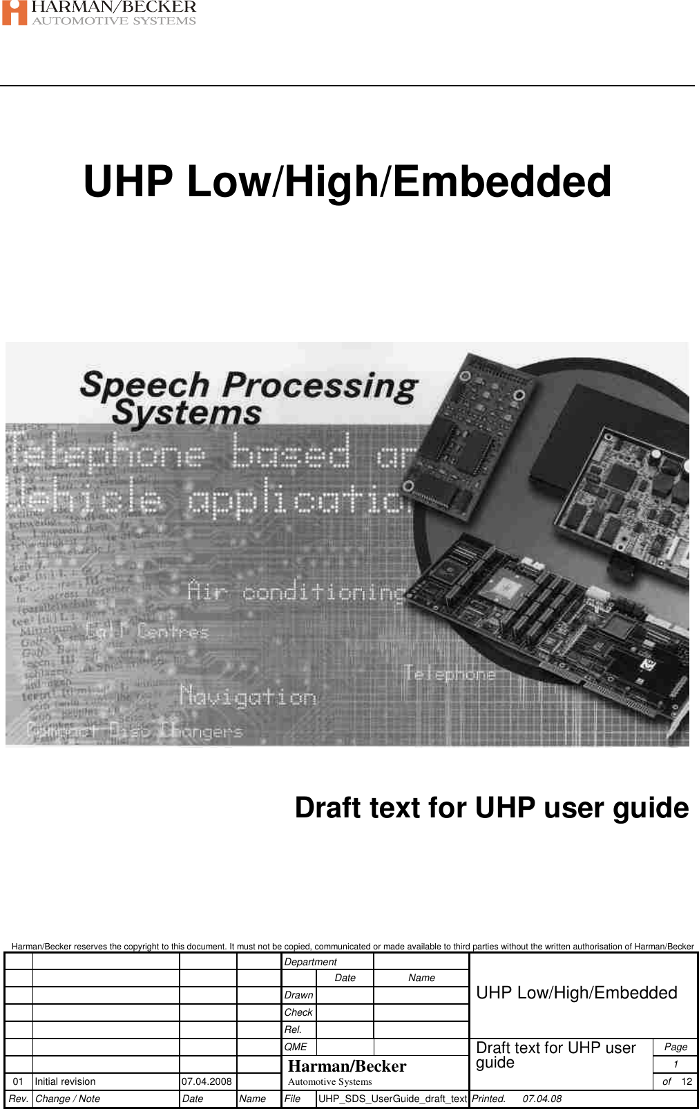    Harman/Becker reserves the copyright to this document. It must not be copied, communicated or made available to third parties without the written authorisation of Harman/Becker         Department                Date  Name         Drawn    UHP Low/High/Embedded         Check              Rel.              QME      Page        Harman/Becker Draft text for UHP user guide 1 01  Initial revision  07.04.2008  Automotive Systems   of  12 Rev. Change / Note  Date  Name  File  UHP_SDS_UserGuide_draft_text Printed.  07.04.08  UHP Low/High/Embedded       Draft text for UHP user guide      