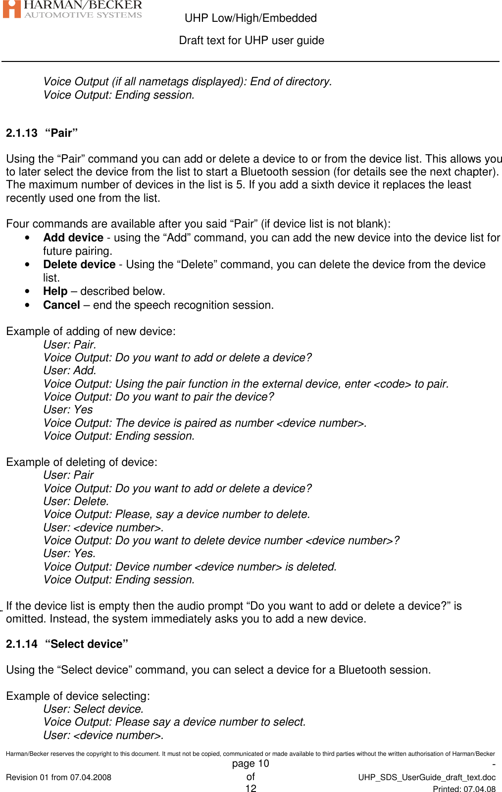  UHP Low/High/Embedded  Draft text for UHP user guide  Harman/Becker reserves the copyright to this document. It must not be copied, communicated or made available to third parties without the written authorisation of Harman/Becker   page 10  -  Revision 01 from 07.04.2008 of  UHP_SDS_UserGuide_draft_text.doc  12 Printed: 07.04.08  Voice Output (if all nametags displayed): End of directory. Voice Output: Ending session.  2.1.13  “Pair” Using the “Pair” command you can add or delete a device to or from the device list. This allows you to later select the device from the list to start a Bluetooth session (for details see the next chapter). The maximum number of devices in the list is 5. If you add a sixth device it replaces the least recently used one from the list.  Four commands are available after you said “Pair” (if device list is not blank): • Add device - using the “Add” command, you can add the new device into the device list for future pairing. • Delete device - Using the “Delete” command, you can delete the device from the device list. • Help – described below. • Cancel – end the speech recognition session.  Example of adding of new device: User: Pair. Voice Output: Do you want to add or delete a device? User: Add. Voice Output: Using the pair function in the external device, enter &lt;code&gt; to pair. Voice Output: Do you want to pair the device? User: Yes Voice Output: The device is paired as number &lt;device number&gt;. Voice Output: Ending session.  Example of deleting of device: User: Pair Voice Output: Do you want to add or delete a device? User: Delete. Voice Output: Please, say a device number to delete. User: &lt;device number&gt;. Voice Output: Do you want to delete device number &lt;device number&gt;? User: Yes. Voice Output: Device number &lt;device number&gt; is deleted. Voice Output: Ending session.  If the device list is empty then the audio prompt “Do you want to add or delete a device?” is omitted. Instead, the system immediately asks you to add a new device. 2.1.14  “Select device” Using the “Select device” command, you can select a device for a Bluetooth session.  Example of device selecting: User: Select device. Voice Output: Please say a device number to select. User: &lt;device number&gt;. 