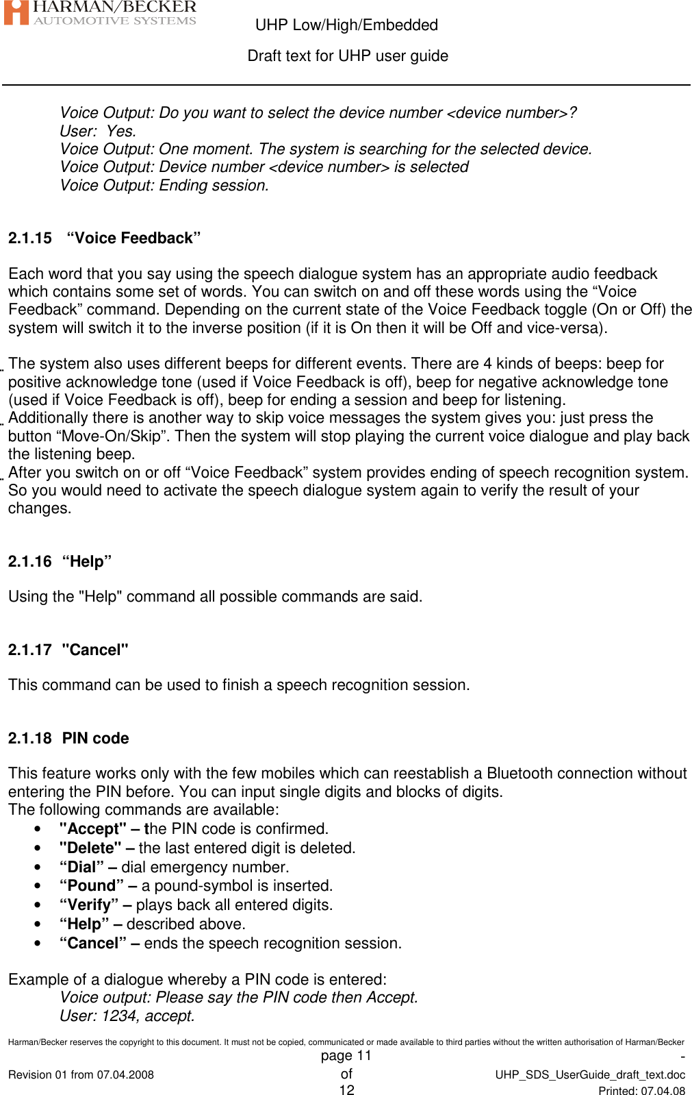  UHP Low/High/Embedded  Draft text for UHP user guide  Harman/Becker reserves the copyright to this document. It must not be copied, communicated or made available to third parties without the written authorisation of Harman/Becker   page 11  -  Revision 01 from 07.04.2008 of  UHP_SDS_UserGuide_draft_text.doc  12 Printed: 07.04.08  Voice Output: Do you want to select the device number &lt;device number&gt;? User:  Yes. Voice Output: One moment. The system is searching for the selected device. Voice Output: Device number &lt;device number&gt; is selected Voice Output: Ending session.  2.1.15   “Voice Feedback” Each word that you say using the speech dialogue system has an appropriate audio feedback which contains some set of words. You can switch on and off these words using the “Voice Feedback” command. Depending on the current state of the Voice Feedback toggle (On or Off) the system will switch it to the inverse position (if it is On then it will be Off and vice-versa).  The system also uses different beeps for different events. There are 4 kinds of beeps: beep for positive acknowledge tone (used if Voice Feedback is off), beep for negative acknowledge tone (used if Voice Feedback is off), beep for ending a session and beep for listening. Additionally there is another way to skip voice messages the system gives you: just press the button “Move-On/Skip”. Then the system will stop playing the current voice dialogue and play back the listening beep. After you switch on or off “Voice Feedback” system provides ending of speech recognition system. So you would need to activate the speech dialogue system again to verify the result of your changes.  2.1.16  “Help” Using the &quot;Help&quot; command all possible commands are said.  2.1.17  &quot;Cancel&quot; This command can be used to finish a speech recognition session.  2.1.18  PIN code This feature works only with the few mobiles which can reestablish a Bluetooth connection without entering the PIN before. You can input single digits and blocks of digits. The following commands are available: • &quot;Accept&quot; – the PIN code is confirmed. • &quot;Delete&quot; – the last entered digit is deleted. • “Dial” – dial emergency number. • “Pound” – a pound-symbol is inserted. • “Verify” – plays back all entered digits. • “Help” – described above. • “Cancel” – ends the speech recognition session.  Example of a dialogue whereby a PIN code is entered: Voice output: Please say the PIN code then Accept. User: 1234, accept. 