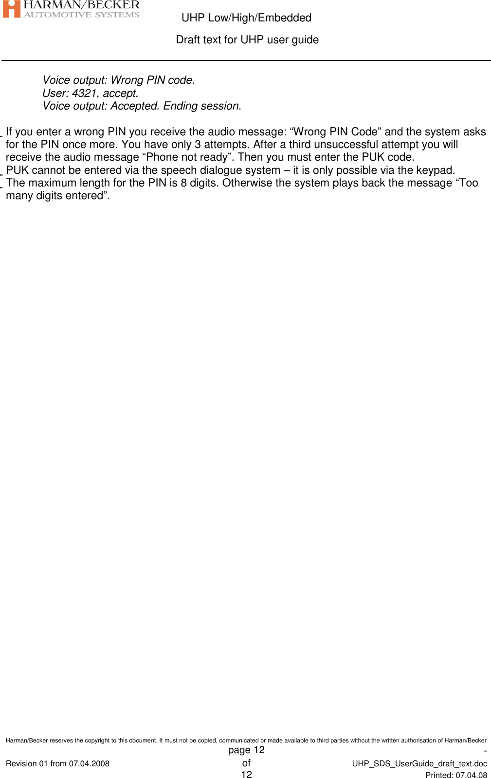  UHP Low/High/Embedded  Draft text for UHP user guide  Harman/Becker reserves the copyright to this document. It must not be copied, communicated or made available to third parties without the written authorisation of Harman/Becker   page 12  -  Revision 01 from 07.04.2008 of  UHP_SDS_UserGuide_draft_text.doc  12 Printed: 07.04.08  Voice output: Wrong PIN code. User: 4321, accept. Voice output: Accepted. Ending session.  If you enter a wrong PIN you receive the audio message: “Wrong PIN Code” and the system asks for the PIN once more. You have only 3 attempts. After a third unsuccessful attempt you will receive the audio message “Phone not ready”. Then you must enter the PUK code. PUK cannot be entered via the speech dialogue system – it is only possible via the keypad. The maximum length for the PIN is 8 digits. Otherwise the system plays back the message “Too many digits entered”.   