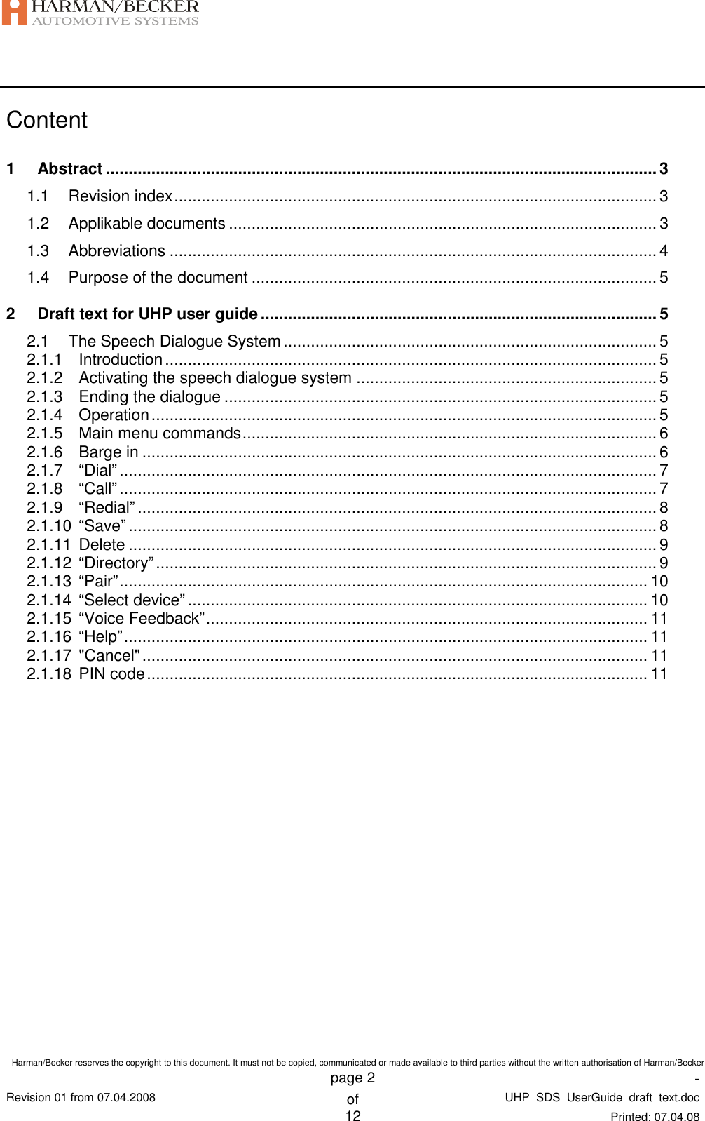    Harman/Becker reserves the copyright to this document. It must not be copied, communicated or made available to third parties without the written authorisation of Harman/Becker    page 2  -  Revision 01 from 07.04.2008 of UHP_SDS_UserGuide_draft_text.doc  12 Printed: 07.04.08  Content 1 Abstract ......................................................................................................................... 3 1.1 Revision index.......................................................................................................... 3 1.2 Applikable documents .............................................................................................. 3 1.3 Abbreviations ........................................................................................................... 4 1.4 Purpose of the document ......................................................................................... 5 2 Draft text for UHP user guide ....................................................................................... 5 2.1 The Speech Dialogue System.................................................................................. 5 2.1.1 Introduction............................................................................................................ 5 2.1.2 Activating the speech dialogue system .................................................................. 5 2.1.3 Ending the dialogue ............................................................................................... 5 2.1.4 Operation............................................................................................................... 5 2.1.5 Main menu commands........................................................................................... 6 2.1.6 Barge in ................................................................................................................. 6 2.1.7 “Dial”...................................................................................................................... 7 2.1.8 “Call”...................................................................................................................... 7 2.1.9 “Redial” .................................................................................................................. 8 2.1.10 “Save” .................................................................................................................... 8 2.1.11 Delete .................................................................................................................... 9 2.1.12 “Directory”.............................................................................................................. 9 2.1.13 “Pair”.................................................................................................................... 10 2.1.14 “Select device” ..................................................................................................... 10 2.1.15 “Voice Feedback”................................................................................................. 11 2.1.16 “Help”................................................................................................................... 11 2.1.17 &quot;Cancel&quot;............................................................................................................... 11 2.1.18 PIN code.............................................................................................................. 11 