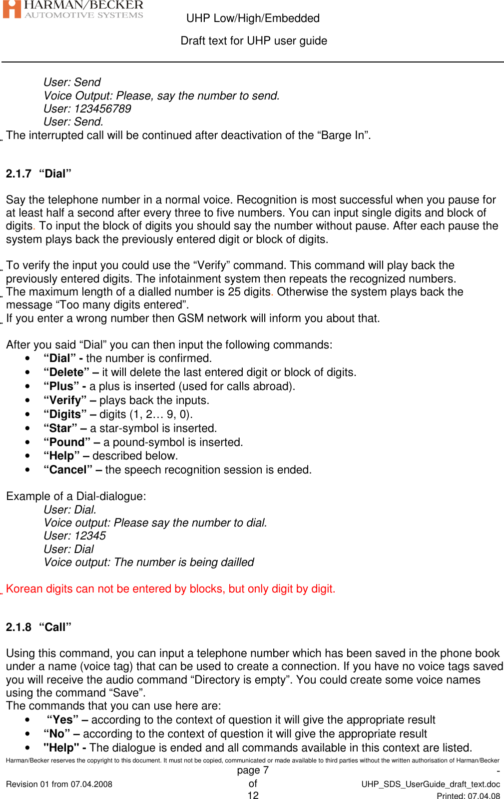  UHP Low/High/Embedded  Draft text for UHP user guide  Harman/Becker reserves the copyright to this document. It must not be copied, communicated or made available to third parties without the written authorisation of Harman/Becker   page 7  -  Revision 01 from 07.04.2008 of  UHP_SDS_UserGuide_draft_text.doc  12 Printed: 07.04.08  User: Send Voice Output: Please, say the number to send. User: 123456789 User: Send. The interrupted call will be continued after deactivation of the “Barge In”.  2.1.7  “Dial” Say the telephone number in a normal voice. Recognition is most successful when you pause for at least half a second after every three to five numbers. You can input single digits and block of digits. To input the block of digits you should say the number without pause. After each pause the system plays back the previously entered digit or block of digits.  To verify the input you could use the “Verify” command. This command will play back the previously entered digits. The infotainment system then repeats the recognized numbers. The maximum length of a dialled number is 25 digits. Otherwise the system plays back the message “Too many digits entered”. If you enter a wrong number then GSM network will inform you about that.  After you said “Dial” you can then input the following commands: • “Dial” - the number is confirmed. • “Delete” – it will delete the last entered digit or block of digits. • “Plus” - a plus is inserted (used for calls abroad). • “Verify” – plays back the inputs. • “Digits” – digits (1, 2… 9, 0). • “Star” – a star-symbol is inserted. • “Pound” – a pound-symbol is inserted. • “Help” – described below. • “Cancel” – the speech recognition session is ended.  Example of a Dial-dialogue: User: Dial. Voice output: Please say the number to dial. User: 12345 User: Dial Voice output: The number is being dailled  Korean digits can not be entered by blocks, but only digit by digit.  2.1.8  “Call” Using this command, you can input a telephone number which has been saved in the phone book under a name (voice tag) that can be used to create a connection. If you have no voice tags saved you will receive the audio command “Directory is empty”. You could create some voice names using the command “Save”. The commands that you can use here are: •  “Yes” – according to the context of question it will give the appropriate result • “No” – according to the context of question it will give the appropriate result • &quot;Help&quot; - The dialogue is ended and all commands available in this context are listed. 