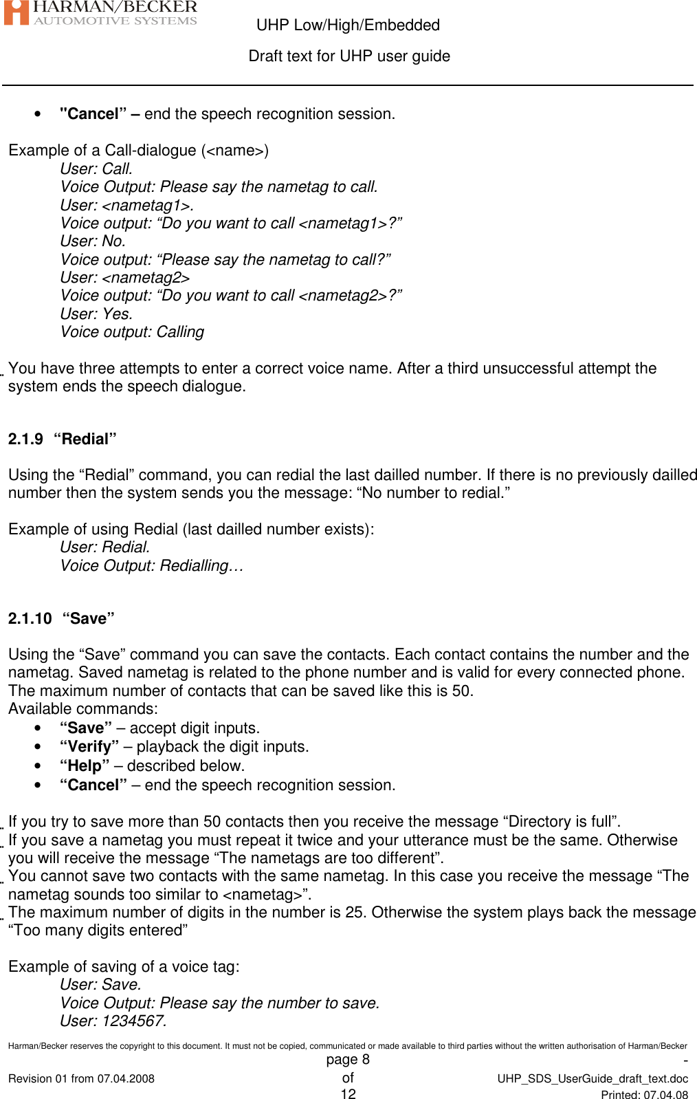  UHP Low/High/Embedded  Draft text for UHP user guide  Harman/Becker reserves the copyright to this document. It must not be copied, communicated or made available to third parties without the written authorisation of Harman/Becker   page 8  -  Revision 01 from 07.04.2008 of  UHP_SDS_UserGuide_draft_text.doc  12 Printed: 07.04.08  • &quot;Cancel” – end the speech recognition session.  Example of a Call-dialogue (&lt;name&gt;) User: Call. Voice Output: Please say the nametag to call. User: &lt;nametag1&gt;. Voice output: “Do you want to call &lt;nametag1&gt;?” User: No. Voice output: “Please say the nametag to call?” User: &lt;nametag2&gt; Voice output: “Do you want to call &lt;nametag2&gt;?” User: Yes. Voice output: Calling  You have three attempts to enter a correct voice name. After a third unsuccessful attempt the system ends the speech dialogue.  2.1.9  “Redial” Using the “Redial” command, you can redial the last dailled number. If there is no previously dailled number then the system sends you the message: “No number to redial.”  Example of using Redial (last dailled number exists): User: Redial. Voice Output: Redialling…  2.1.10  “Save” Using the “Save” command you can save the contacts. Each contact contains the number and the nametag. Saved nametag is related to the phone number and is valid for every connected phone. The maximum number of contacts that can be saved like this is 50. Available commands: • “Save” – accept digit inputs. • “Verify” – playback the digit inputs. • “Help” – described below. • “Cancel” – end the speech recognition session.  If you try to save more than 50 contacts then you receive the message “Directory is full”. If you save a nametag you must repeat it twice and your utterance must be the same. Otherwise you will receive the message “The nametags are too different”. You cannot save two contacts with the same nametag. In this case you receive the message “The nametag sounds too similar to &lt;nametag&gt;”. The maximum number of digits in the number is 25. Otherwise the system plays back the message “Too many digits entered”  Example of saving of a voice tag: User: Save. Voice Output: Please say the number to save. User: 1234567. 