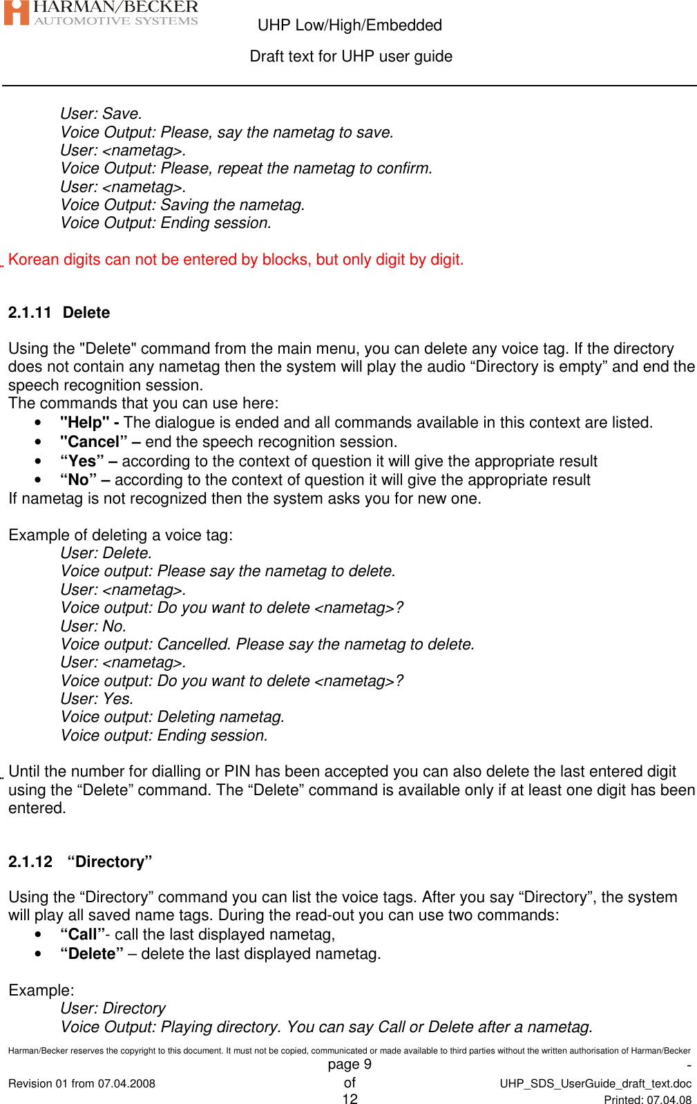  UHP Low/High/Embedded  Draft text for UHP user guide  Harman/Becker reserves the copyright to this document. It must not be copied, communicated or made available to third parties without the written authorisation of Harman/Becker   page 9  -  Revision 01 from 07.04.2008 of  UHP_SDS_UserGuide_draft_text.doc  12 Printed: 07.04.08  User: Save. Voice Output: Please, say the nametag to save. User: &lt;nametag&gt;. Voice Output: Please, repeat the nametag to confirm. User: &lt;nametag&gt;. Voice Output: Saving the nametag. Voice Output: Ending session.  Korean digits can not be entered by blocks, but only digit by digit.  2.1.11  Delete Using the &quot;Delete&quot; command from the main menu, you can delete any voice tag. If the directory does not contain any nametag then the system will play the audio “Directory is empty” and end the speech recognition session. The commands that you can use here: • &quot;Help&quot; - The dialogue is ended and all commands available in this context are listed. • &quot;Cancel” – end the speech recognition session. • “Yes” – according to the context of question it will give the appropriate result • “No” – according to the context of question it will give the appropriate result If nametag is not recognized then the system asks you for new one.  Example of deleting a voice tag: User: Delete. Voice output: Please say the nametag to delete. User: &lt;nametag&gt;. Voice output: Do you want to delete &lt;nametag&gt;? User: No. Voice output: Cancelled. Please say the nametag to delete. User: &lt;nametag&gt;. Voice output: Do you want to delete &lt;nametag&gt;? User: Yes. Voice output: Deleting nametag. Voice output: Ending session.  Until the number for dialling or PIN has been accepted you can also delete the last entered digit using the “Delete” command. The “Delete” command is available only if at least one digit has been entered.  2.1.12   “Directory” Using the “Directory” command you can list the voice tags. After you say “Directory”, the system will play all saved name tags. During the read-out you can use two commands: • “Call”- call the last displayed nametag, • “Delete” – delete the last displayed nametag.  Example: User: Directory Voice Output: Playing directory. You can say Call or Delete after a nametag. 