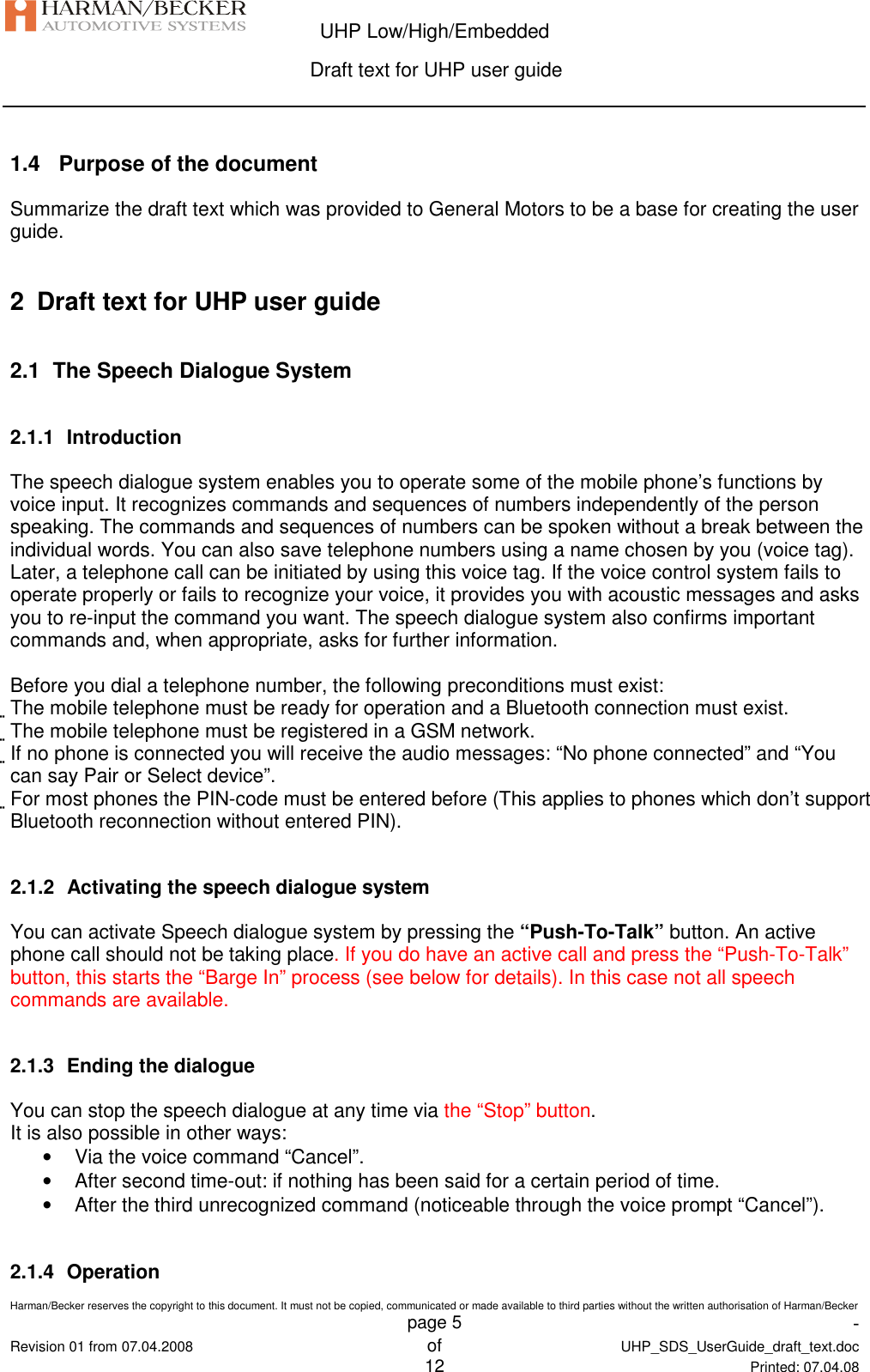  UHP Low/High/Embedded  Draft text for UHP user guide  Harman/Becker reserves the copyright to this document. It must not be copied, communicated or made available to third parties without the written authorisation of Harman/Becker   page 5  -  Revision 01 from 07.04.2008 of  UHP_SDS_UserGuide_draft_text.doc  12 Printed: 07.04.08  1.4   Purpose of the document Summarize the draft text which was provided to General Motors to be a base for creating the user guide.  2  Draft text for UHP user guide 2.1  The Speech Dialogue System 2.1.1  Introduction The speech dialogue system enables you to operate some of the mobile phone’s functions by voice input. It recognizes commands and sequences of numbers independently of the person speaking. The commands and sequences of numbers can be spoken without a break between the individual words. You can also save telephone numbers using a name chosen by you (voice tag). Later, a telephone call can be initiated by using this voice tag. If the voice control system fails to operate properly or fails to recognize your voice, it provides you with acoustic messages and asks you to re-input the command you want. The speech dialogue system also confirms important commands and, when appropriate, asks for further information.  Before you dial a telephone number, the following preconditions must exist: The mobile telephone must be ready for operation and a Bluetooth connection must exist. The mobile telephone must be registered in a GSM network. If no phone is connected you will receive the audio messages: “No phone connected” and “You can say Pair or Select device”. For most phones the PIN-code must be entered before (This applies to phones which don’t support Bluetooth reconnection without entered PIN).  2.1.2  Activating the speech dialogue system You can activate Speech dialogue system by pressing the “Push-To-Talk” button. An active phone call should not be taking place. If you do have an active call and press the “Push-To-Talk” button, this starts the “Barge In” process (see below for details). In this case not all speech commands are available.  2.1.3  Ending the dialogue You can stop the speech dialogue at any time via the “Stop” button. It is also possible in other ways: •  Via the voice command “Cancel”. •  After second time-out: if nothing has been said for a certain period of time. •  After the third unrecognized command (noticeable through the voice prompt “Cancel”).  2.1.4  Operation 
