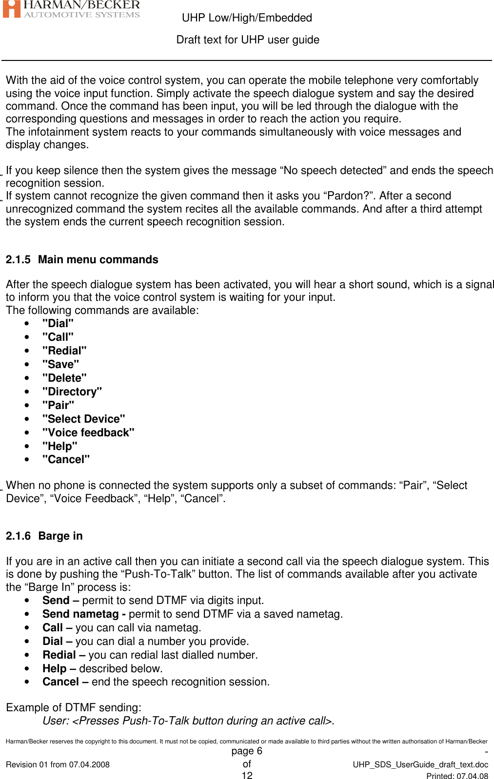  UHP Low/High/Embedded  Draft text for UHP user guide  Harman/Becker reserves the copyright to this document. It must not be copied, communicated or made available to third parties without the written authorisation of Harman/Becker   page 6  -  Revision 01 from 07.04.2008 of  UHP_SDS_UserGuide_draft_text.doc  12 Printed: 07.04.08  With the aid of the voice control system, you can operate the mobile telephone very comfortably using the voice input function. Simply activate the speech dialogue system and say the desired command. Once the command has been input, you will be led through the dialogue with the corresponding questions and messages in order to reach the action you require. The infotainment system reacts to your commands simultaneously with voice messages and display changes.  If you keep silence then the system gives the message “No speech detected” and ends the speech recognition session. If system cannot recognize the given command then it asks you “Pardon?”. After a second unrecognized command the system recites all the available commands. And after a third attempt the system ends the current speech recognition session.  2.1.5  Main menu commands After the speech dialogue system has been activated, you will hear a short sound, which is a signal to inform you that the voice control system is waiting for your input. The following commands are available: • &quot;Dial&quot; • &quot;Call&quot; • &quot;Redial&quot; • &quot;Save&quot; • &quot;Delete&quot; • &quot;Directory&quot; • &quot;Pair&quot; • &quot;Select Device&quot; • &quot;Voice feedback&quot; • &quot;Help&quot; • &quot;Cancel&quot;  When no phone is connected the system supports only a subset of commands: “Pair”, “Select Device”, “Voice Feedback”, “Help”, “Cancel”.  2.1.6  Barge in If you are in an active call then you can initiate a second call via the speech dialogue system. This is done by pushing the “Push-To-Talk” button. The list of commands available after you activate the “Barge In” process is: • Send – permit to send DTMF via digits input. • Send nametag - permit to send DTMF via a saved nametag. • Call – you can call via nametag. • Dial – you can dial a number you provide. • Redial – you can redial last dialled number. • Help – described below. • Cancel – end the speech recognition session.  Example of DTMF sending: User: &lt;Presses Push-To-Talk button during an active call&gt;. 