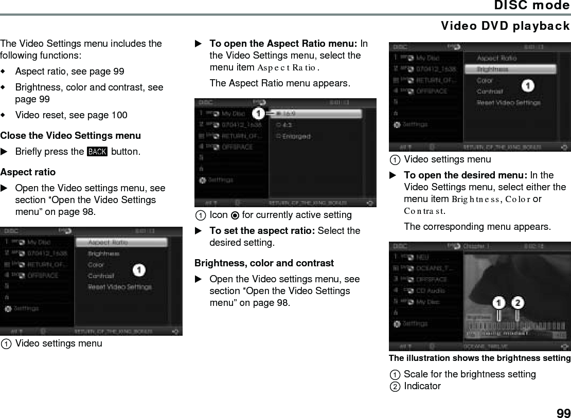 99DISC modeVideo DVD playbackThe Video Settings menu includes the following functions:Aspect ratio, see page 99Brightness, color and contrast, see page 99Video reset, see page 100Close the Video Settings menuBriefly press the  button.Aspect ratioOpen the Video settings menu, see section “Open the Video Settings menu” on page 98.Video settings menuTo open the Aspect Ratio menu: In the Video Settings menu, select the menu item Aspect Ratio.The Aspect Ratio menu appears.Icon  for currently active settingTo set the aspect ratio: Select the desired setting.Brightness, color and contrastOpen the Video settings menu, see section “Open the Video Settings menu” on page 98.Video settings menuTo open the desired menu: In the Video Settings menu, select either the menu item Brightness, Color or Contrast.The corresponding menu appears.The illustration shows the brightness settingScale for the brightness settingIndicator