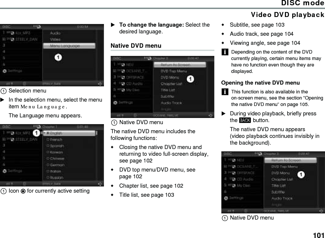 101DISC modeVideo DVD playbackSelection menuIn the selection menu, select the menu item Menu Language.The Language menu appears.Icon  for currently active settingTo change the language: Select the desired language.Native DVD menuNative DVD menuThe native DVD menu includes the following functions:Closing the native DVD menu and returning to video full-screen display, see page 102DVD top menu/DVD menu, see page 102Chapter list, see page 102Title list, see page 103Subtitle, see page 103Audio track, see page 104Viewing angle, see page 104Depending on the content of the DVD currently playing, certain menu items may have no function even though they are displayed.Opening the native DVD menuThis function is also available in the on-screen menu, see the section “Opening the native DVD menu” on page 105. During video playback, briefly press the  button.The native DVD menu appears (video playback continues invisibly in the background).Native DVD menu