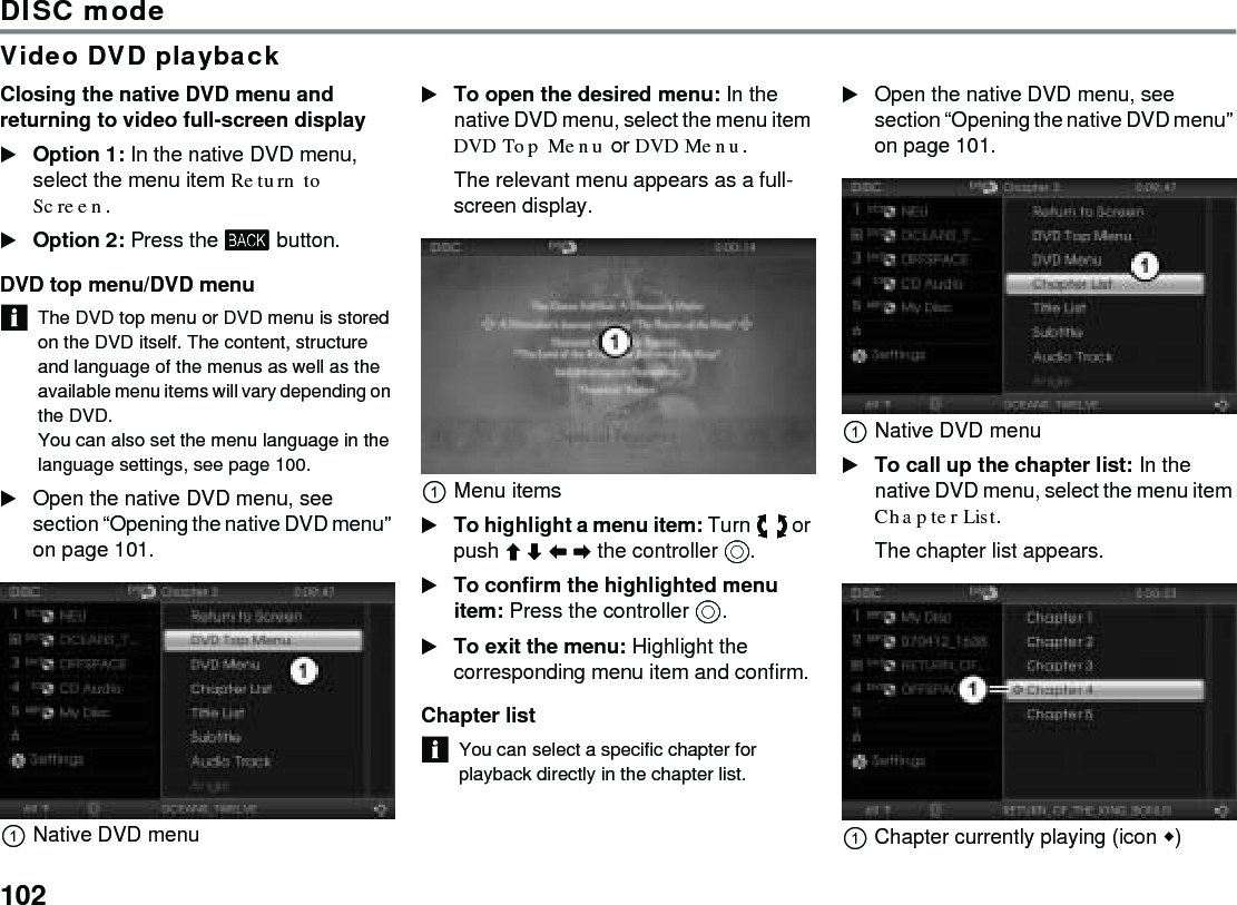 102DISC modeVideo DVD playbackClosing the native DVD menu and returning to video full-screen displayOption 1: In the native DVD menu, select the menu item Return to Screen.Option 2: Press the  button. DVD top menu/DVD menuThe DVD top menu or DVD menu is stored on the DVD itself. The content, structure and language of the menus as well as the available menu items will vary depending on the DVD.You can also set the menu language in the language settings, see page 100. Open the native DVD menu, see section “Opening the native DVD menu” on page 101. Native DVD menuTo open the desired menu: In the native DVD menu, select the menu item DVD Top Menu or DVD Menu.The relevant menu appears as a full-screen display.Menu itemsTo highlight a menu item: Turn  or push   the controller .To confirm the highlighted menu item: Press the controller .To exit the menu: Highlight the corresponding menu item and confirm.Chapter listYou can select a specific chapter for playback directly in the chapter list. Open the native DVD menu, see section “Opening the native DVD menu” on page 101. Native DVD menuTo call up the chapter list: In the native DVD menu, select the menu item Chapter List.The chapter list appears.Chapter currently playing (icon )