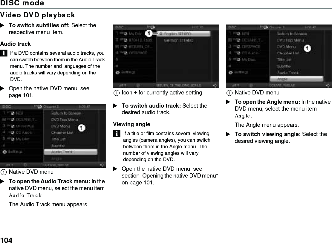 104DISC modeVideo DVD playbackTo switch subtitles off: Select the respective menu item.Audio track If a DVD contains several audio tracks, you can switch between them in the Audio Track menu. The number and languages of the audio tracks will vary depending on the DVD.Open the native DVD menu, see page 101. Native DVD menuTo open the Audio Track menu: In the native DVD menu, select the menu item Audio Track.The Audio Track menu appears.Icon  for currently active setting To switch audio track: Select the desired audio track.Viewing angle If a title or film contains several viewing angles (camera angles), you can switch between them in the Angle menu. The number of viewing angles will vary depending on the DVD.Open the native DVD menu, see section “Opening the native DVD menu” on page 101. Native DVD menuTo open the Angle menu: In the native DVD menu, select the menu item Angle.The Angle menu appears.To switch viewing angle: Select the desired viewing angle.
