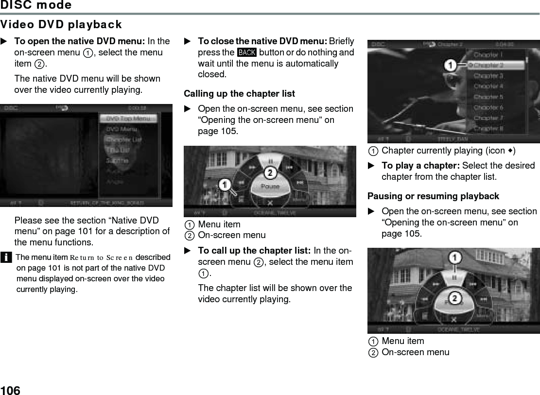 106DISC modeVideo DVD playbackTo open the native DVD menu: In the on-screen menu , select the menu item .The native DVD menu will be shown over the video currently playing. Please see the section “Native DVD menu” on page 101 for a description of the menu functions.The menu item Return to Screen described on page 101 is not part of the native DVD menu displayed on-screen over the video currently playing.To close the native DVD menu: Briefly press the  button or do nothing and wait until the menu is automatically closed.Calling up the chapter listOpen the on-screen menu, see section “Opening the on-screen menu” on page 105.Menu itemOn-screen menuTo call up the chapter list: In the on-screen menu , select the menu item .The chapter list will be shown over the video currently playing. Chapter currently playing (icon )To play a chapter: Select the desired chapter from the chapter list. Pausing or resuming playbackOpen the on-screen menu, see section “Opening the on-screen menu” on page 105.Menu itemOn-screen menu