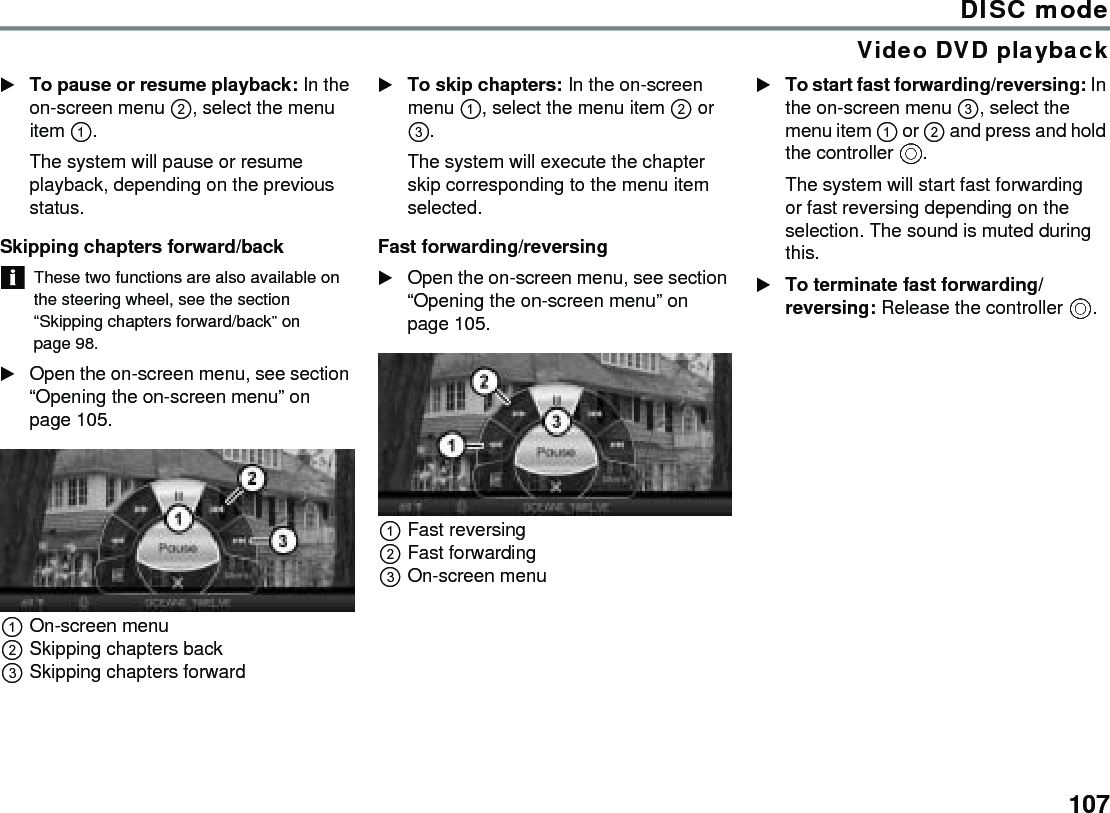107DISC modeVideo DVD playbackTo pause or resume playback: In the on-screen menu , select the menu item .The system will pause or resume playback, depending on the previous status.Skipping chapters forward/backThese two functions are also available on the steering wheel, see the section “Skipping chapters forward/back” on page 98.Open the on-screen menu, see section “Opening the on-screen menu” on page 105.On-screen menuSkipping chapters backSkipping chapters forwardTo skip chapters: In the on-screen menu , select the menu item  or .The system will execute the chapter skip corresponding to the menu item selected.Fast forwarding/reversingOpen the on-screen menu, see section “Opening the on-screen menu” on page 105.Fast reversingFast forwardingOn-screen menuTo start fast forwarding/reversing: In the on-screen menu , select the menu item  or  and press and hold the controller .The system will start fast forwarding or fast reversing depending on the selection. The sound is muted during this.To terminate fast forwarding/reversing: Release the controller .