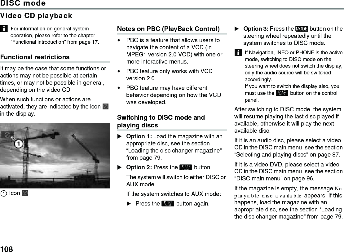 108DISC modeVideo CD playbackFor information on general system operation, please refer to the chapter “Functional introduction” from page 17.Functional restrictionsIt may be the case that some functions or actions may not be possible at certain times, or may not be possible in general, depending on the video CD. When such functions or actions are activated, they are indicated by the icon  in the display.IconNotes on PBC (PlayBack Control)PBC is a feature that allows users to navigate the content of a VCD (in MPEG1 version 2.0 VCD) with one or more interactive menus.PBC feature only works with VCD version 2.0.PBC feature may have different behavior depending on how the VCD was developed.Switching to DISC mode and playing discs Option 1: Load the magazine with an appropriate disc, see the section “Loading the disc changer magazine” from page 79.Option 2: Press the  button.The system will switch to either DISC or AUX mode.If the system switches to AUX mode:Press the  button again.Option 3: Press the  button on the steering wheel repeatedly until the system switches to DISC mode.If Navigation, INFO or PHONE is the active mode, switching to DISC mode on the steering wheel does not switch the display, only the audio source will be switched accordingly.If you want to switch the display also, you must use the  button on the control panel.After switching to DISC mode, the system will resume playing the last disc played if available, otherwise it will play the next available disc. If it is an audio disc, please select a video CD in the DISC main menu, see the section “Selecting and playing discs” on page 87. If it is a video DVD, please select a video CD in the DISC main menu, see the section “DISC main menu” on page 96.If the magazine is empty, the message No playable disc available appears. If this happens, load the magazine with an appropriate disc, see the section “Loading the disc changer magazine” from page 79.