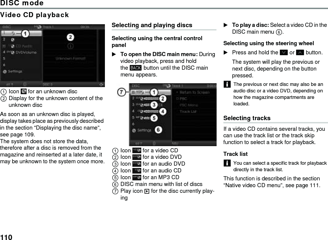 110DISC modeVideo CD playbackIcon   for an unknown discDisplay for the unknown content of the unknown discAs soon as an unknown disc is played, display takes place as previously described in the section “Displaying the disc name”, see page 109.The system does not store the data, therefore after a disc is removed from the magazine and reinserted at a later date, it may be unknown to the system once more.Selecting and playing discsSelecting using the central control panel To open the DISC main menu: During video playback, press and hold the  button until the DISC main menu appears.Icon   for a video CDIcon   for a video DVDIcon   for an audio DVDIcon   for an audio CDIcon   for an MP3 CDDISC main menu with list of discsPlay icon  for the disc currently play-ingTo play a disc: Select a video CD in the DISC main menu .Selecting using the steering wheelPress and hold the  or  button.The system will play the previous or next disc, depending on the button pressed.The previous or next disc may also be an audio disc or a video DVD, depending on how the magazine compartments are loaded.Selecting tracks If a video CD contains several tracks, you can use the track list or the track skip function to select a track for playback.Track list You can select a specific track for playback directly in the track list. This function is described in the section “Native video CD menu”, see page 111. 
