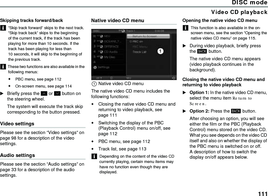 111DISC modeVideo CD playbackSkipping tracks forward/back“Skip track forward” skips to the next track. “Skip track back” skips to the beginning of the current track, if the track has been playing for more than 10 seconds. If the track has been playing for less than 10 seconds, it will skip to the beginning of the previous track. These two functions are also available in the following menus:PBC menu, see page 112On-screen menu, see page 114Briefly press the  or  button on the steering wheel.The system will execute the track skip corresponding to the button pressed.Video settings Please see the section “Video settings” on page 98 for a description of the video settings. Audio settings Please see the section “Audio settings” on page 33 for a description of the audio settings. Native video CD menuNative video CD menuThe native video CD menu includes the following functions:Closing the native video CD menu and returning to video playback, see page 111Switching the display of the PBC (Playback Control) menu on/off, see page 112PBC menu, see page 112 Track list, see page 113Depending on the content of the video CD currently playing, certain menu items may have no function even though they are displayed. Opening the native video CD menuThis function is also available in the on-screen menu, see the section “Opening the native video CD menu” on page 115. During video playback, briefly press the  button.The native video CD menu appears (video playback continues in the background).Closing the native video CD menu and returning to video playbackOption 1: In the native video CD menu, select the menu item Return to Screen.Option 2: Press the  button. After choosing an option, you will see either the film or the PBC (Playback Control) menu stored on the video CD. What you see depends on the video CD itself and also on whether the display of the PBC menu is switched on or off. A description of how to switch the display on/off appears below. 