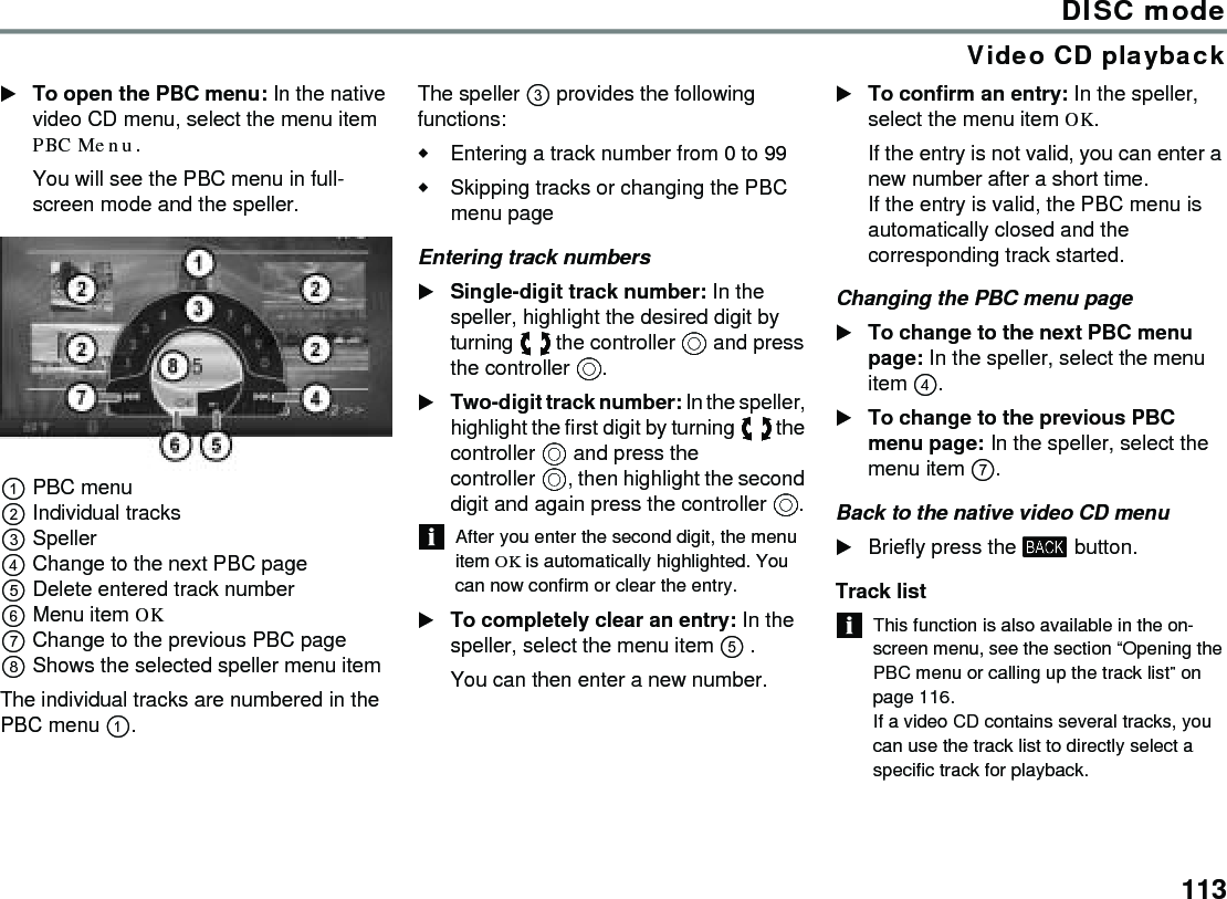 113DISC modeVideo CD playbackTo open the PBC menu: In the native video CD menu, select the menu item PBC Menu.You will see the PBC menu in full-screen mode and the speller.PBC menuIndividual tracksSpellerChange to the next PBC pageDelete entered track numberMenu item OK Change to the previous PBC pageShows the selected speller menu itemThe individual tracks are numbered in the PBC menu . The speller  provides the following functions:Entering a track number from 0 to 99 Skipping tracks or changing the PBC menu pageEntering track numbersSingle-digit track number: In the speller, highlight the desired digit by turning  the controller  and press the controller .Two-digit track number: In the speller, highlight the first digit by turning  the controller  and press the controller , then highlight the second digit and again press the controller .After you enter the second digit, the menu item OK is automatically highlighted. You can now confirm or clear the entry.To completely clear an entry: In the speller, select the menu item  .You can then enter a new number.To confirm an entry: In the speller, select the menu item OK.If the entry is not valid, you can enter a new number after a short time.If the entry is valid, the PBC menu is automatically closed and the corresponding track started.Changing the PBC menu pageTo change to the next PBC menu page: In the speller, select the menu item . To change to the previous PBC menu page: In the speller, select the menu item . Back to the native video CD menuBriefly press the  button. Track list This function is also available in the on-screen menu, see the section “Opening the PBC menu or calling up the track list” on page 116.If a video CD contains several tracks, you can use the track list to directly select a specific track for playback.