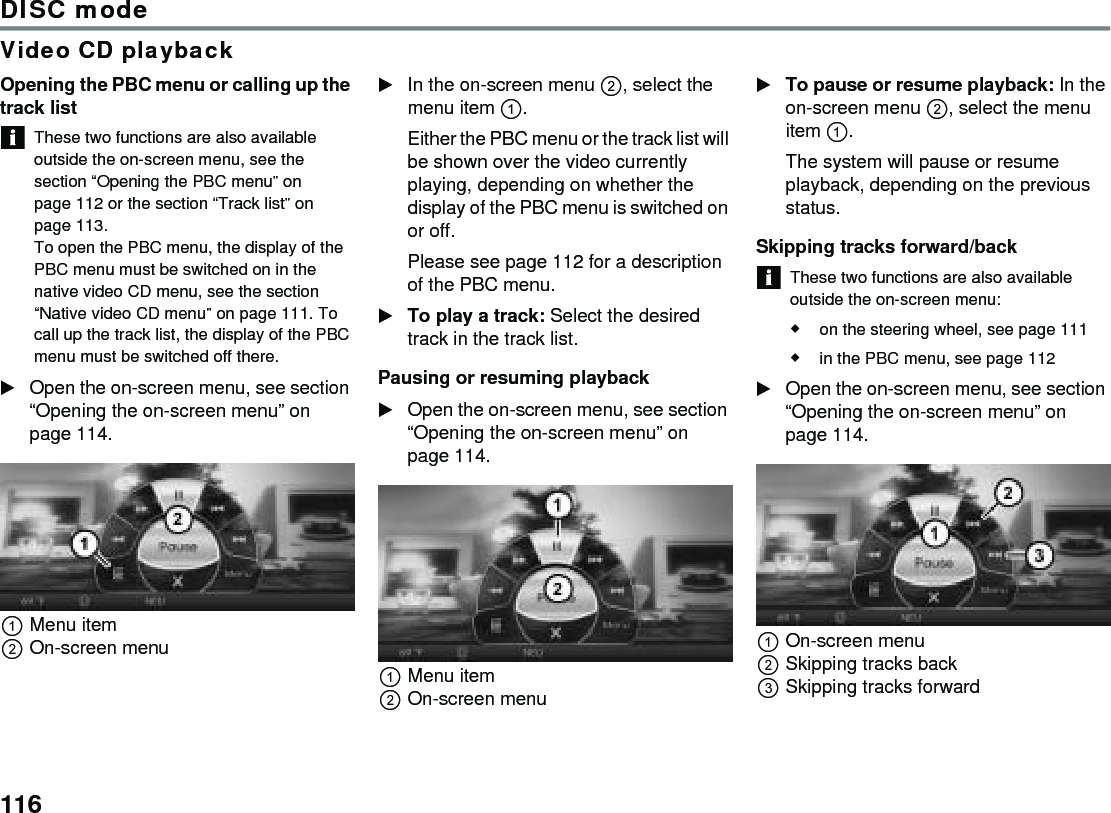 116DISC modeVideo CD playbackOpening the PBC menu or calling up the track listThese two functions are also available outside the on-screen menu, see the section “Opening the PBC menu” on page 112 or the section “Track list” on page 113.To open the PBC menu, the display of the PBC menu must be switched on in the native video CD menu, see the section “Native video CD menu” on page 111. To call up the track list, the display of the PBC menu must be switched off there. Open the on-screen menu, see section “Opening the on-screen menu” on page 114.Menu itemOn-screen menuIn the on-screen menu , select the menu item .Either the PBC menu or the track list will be shown over the video currently playing, depending on whether the display of the PBC menu is switched on or off.Please see page 112 for a description of the PBC menu.To play a track: Select the desired track in the track list. Pausing or resuming playbackOpen the on-screen menu, see section “Opening the on-screen menu” on page 114.Menu itemOn-screen menuTo pause or resume playback: In the on-screen menu , select the menu item .The system will pause or resume playback, depending on the previous status.Skipping tracks forward/backThese two functions are also available outside the on-screen menu:on the steering wheel, see page 111in the PBC menu, see page 112Open the on-screen menu, see section “Opening the on-screen menu” on page 114.On-screen menuSkipping tracks backSkipping tracks forward