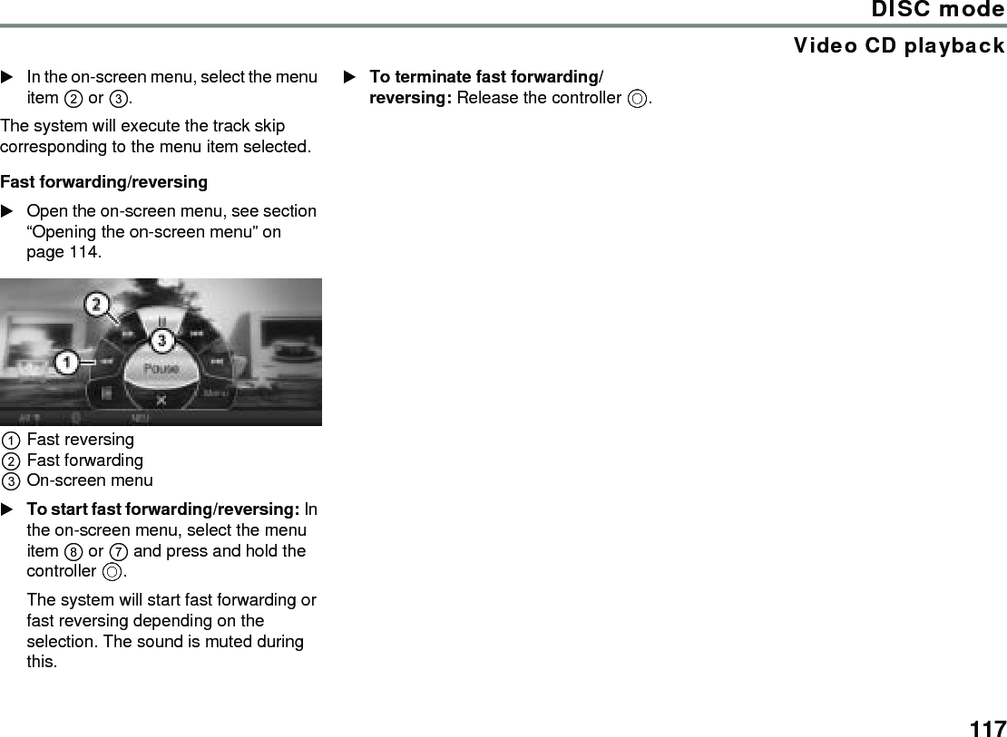 117DISC modeVideo CD playbackIn the on-screen menu, select the menu item  or .The system will execute the track skip corresponding to the menu item selected.Fast forwarding/reversingOpen the on-screen menu, see section “Opening the on-screen menu” on page 114.Fast reversingFast forwardingOn-screen menuTo start fast forwarding/reversing: In the on-screen menu, select the menu item  or  and press and hold the controller .The system will start fast forwarding or fast reversing depending on the selection. The sound is muted during this.To terminate fast forwarding/reversing: Release the controller .