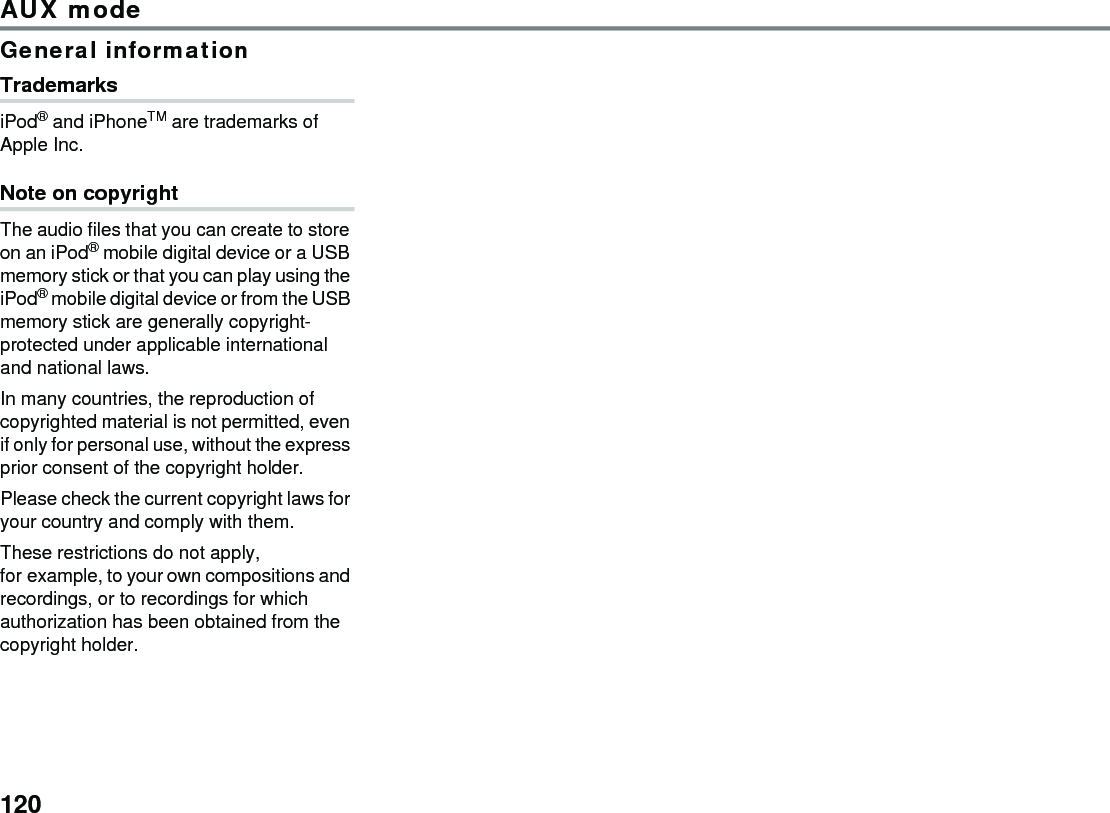 120AUX modeGeneral informationTrademarksiPod® and iPhoneTM are trademarks of Apple Inc.Note on copyrightThe audio files that you can create to store on an iPod® mobile digital device or a USB memory stick or that you can play using the iPod® mobile digital device or from the USB memory stick are generally copyright-protected under applicable international and national laws.In many countries, the reproduction of copyrighted material is not permitted, even if only for personal use, without the express prior consent of the copyright holder.Please check the current copyright laws for your country and comply with them.These restrictions do not apply, for example, to your own compositions and recordings, or to recordings for which authorization has been obtained from the copyright holder.