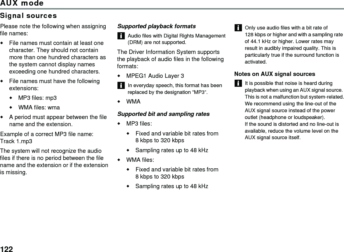 122AUX modeSignal sourcesPlease note the following when assigning file names:File names must contain at least one character. They should not contain more than one hundred characters as the system cannot display names exceeding one hundred characters.File names must have the following extensions:MP3 files: mp3WMA files: wmaA period must appear between the file name and the extension.Example of a correct MP3 file name: Track 1.mp3The system will not recognize the audio files if there is no period between the file name and the extension or if the extension is missing.Supported playback formatsAudio files with Digital Rights Management (DRM) are not supported.The Driver Information System supports the playback of audio files in the following formats:MPEG1 Audio Layer 3 In everyday speech, this format has been replaced by the designation “MP3”.WMASupported bit and sampling ratesMP3 files:Fixed and variable bit rates from 8 kbps to 320 kbps Sampling rates up to 48 kHz WMA files:Fixed and variable bit rates from 8 kbps to 320 kbps Sampling rates up to 48 kHz Only use audio files with a bit rate of 128 kbps or higher and with a sampling rate of 44.1 kHz or higher. Lower rates may result in audibly impaired quality. This is particularly true if the surround function is activated. Notes on AUX signal sourcesIt is possible that noise is heard during playback when using an AUX signal source. This is not a malfunction but system-related.We recommend using the line-out of the AUX signal source instead of the power outlet (headphone or loudspeaker).If the sound is distorted and no line-out is available, reduce the volume level on the AUX signal source itself.