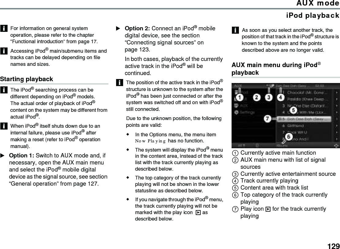 129AUX modeiPod playbackFor information on general system operation, please refer to the chapter “Functional introduction” from page 17.Accessing iPod® main/submenu items and tracks can be delayed depending on file names and sizes.Starting playbackThe iPod® searching process can be different depending on iPod® models.The actual order of playback of iPod® content on the system may be different from actual iPod®.When iPod® itself shuts down due to an internal failure, please use iPod® after making a reset (refer to iPod® operation manual).Option 1: Switch to AUX mode and, if necessary, open the AUX main menu and select the iPod® mobile digital device as the signal source, see section “General operation” from page 127. Option 2: Connect an iPod® mobile digital device, see the section “Connecting signal sources” on page 123.In both cases, playback of the currently active track in the iPod® will be continued. The position of the active track in the iPod® structure is unknown to the system after the iPod® has been just connected or after the system was switched off and on with iPod® still connected.Due to the unknown position, the following points are valid:In the Options menu, the menu item Now Playing has no function.The system will display the iPod® menu in the content area, instead of the track list with the track currently playing as described below.The top category of the track currently playing will not be shown in the lower statusline as described below. If you navigate through the iPod® menu, the track currently playing will not be marked with the play icon   as described below. As soon as you select another track, the position of that track in the iPod® structure is known to the system and the points described above are no longer valid. AUX main menu during iPod® playbackCurrently active main functionAUX main menu with list of signal sourcesCurrently active entertainment sourceTrack currently playingContent area with track listTop category of the track currently playing Play icon  for the track currently playing