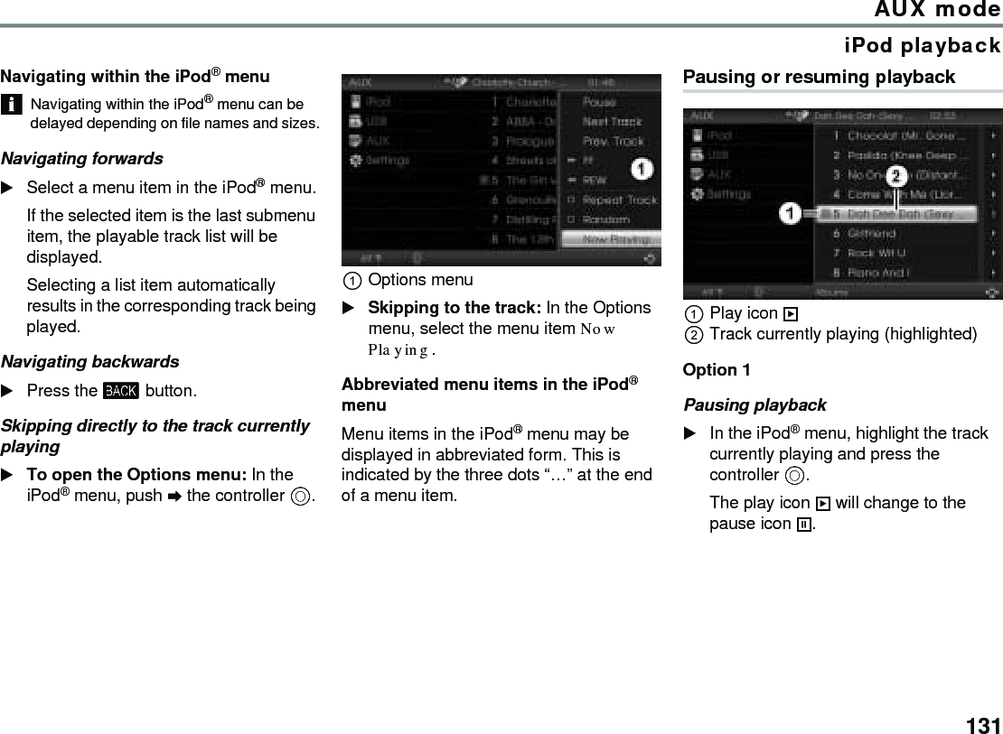 131AUX modeiPod playbackNavigating within the iPod® menuNavigating within the iPod® menu can be delayed depending on file names and sizes.Navigating forwardsSelect a menu item in the iPod® menu.If the selected item is the last submenu item, the playable track list will be displayed.Selecting a list item automatically results in the corresponding track being played.Navigating backwardsPress the  button.Skipping directly to the track currently playingTo open the Options menu: In the iPod® menu, push  the controller .Options menuSkipping to the track: In the Options menu, select the menu item Now Playing.Abbreviated menu items in the iPod® menuMenu items in the iPod® menu may be displayed in abbreviated form. This is indicated by the three dots “…” at the end of a menu item.Pausing or resuming playbackPlay icon  Track currently playing (highlighted)Option 1 Pausing playback In the iPod® menu, highlight the track currently playing and press the controller .The play icon  will change to the pause icon .
