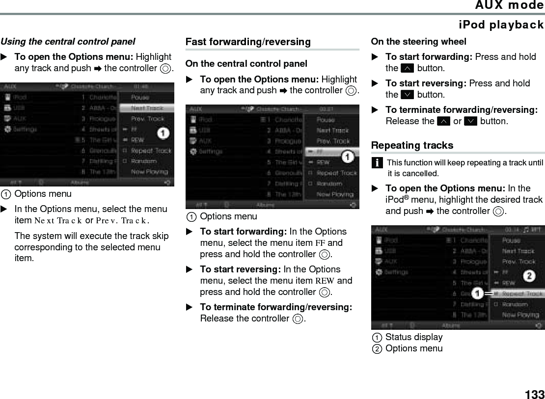 133AUX modeiPod playbackUsing the central control panelTo open the Options menu: Highlight any track and push  the controller .Options menuIn the Options menu, select the menu item Next Track or Prev. Track.The system will execute the track skip corresponding to the selected menu item.Fast forwarding/reversingOn the central control panelTo open the Options menu: Highlight any track and push  the controller .Options menuTo start forwarding: In the Options menu, select the menu item FF and press and hold the controller .To start reversing: In the Options menu, select the menu item REW and press and hold the controller .To terminate forwarding/reversing: Release the controller .On the steering wheelTo start forwarding: Press and hold the  button.To start reversing: Press and hold the  button.To terminate forwarding/reversing: Release the  or  button.Repeating tracksThis function will keep repeating a track until it is cancelled.To open the Options menu: In the iPod® menu, highlight the desired track and push  the controller .Status displayOptions menu