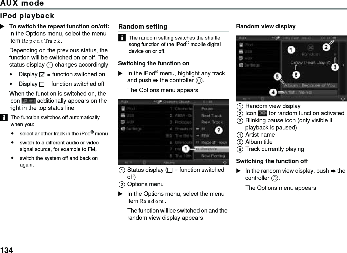 134AUX modeiPod playbackTo switch the repeat function on/off: In the Options menu, select the menu item Repeat Track.Depending on the previous status, the function will be switched on or off. The status display  changes accordingly.Display  = function switched onDisplay  = function switched off When the function is switched on, the icon   additionally appears on the right in the top status line. The function switches off automatically when you:select another track in the iPod® menu, switch to a different audio or video signal source, for example to FM,switch the system off and back on again.Random setting The random setting switches the shuffle song function of the iPod® mobile digital device on or off. Switching the function on In the iPod® menu, highlight any track and push  the controller .The Options menu appears.Status display ( = function switched off)Options menuIn the Options menu, select the menu item Random.The function will be switched on and the random view display appears.Random view displayRandom view displayIcon  for random function activatedBlinking pause icon (only visible if playback is paused) Artist nameAlbum title Track currently playing Switching the function off In the random view display, push  the controller .The Options menu appears.