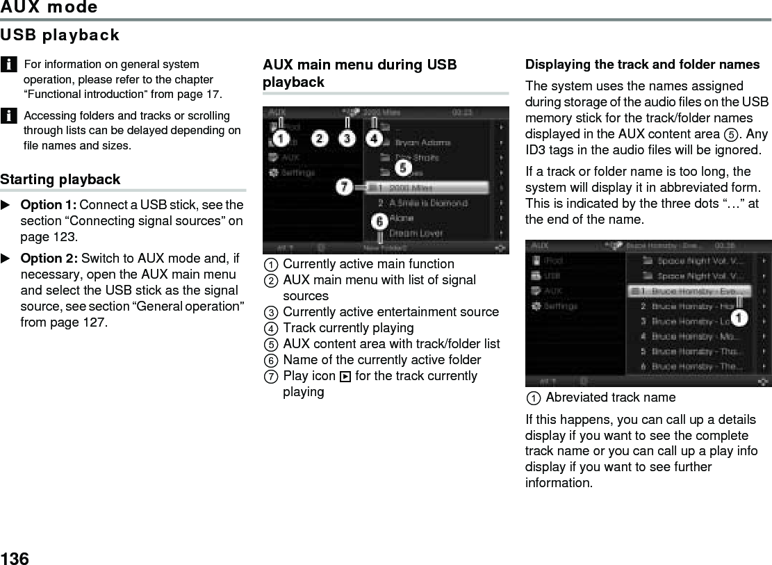 136AUX modeUSB playbackFor information on general system operation, please refer to the chapter “Functional introduction” from page 17.Accessing folders and tracks or scrolling through lists can be delayed depending on file names and sizes.Starting playbackOption 1: Connect a USB stick, see the section “Connecting signal sources” on page 123.Option 2: Switch to AUX mode and, if necessary, open the AUX main menu and select the USB stick as the signal source, see section “General operation” from page 127. AUX main menu during USB playbackCurrently active main functionAUX main menu with list of signal sourcesCurrently active entertainment sourceTrack currently playingAUX content area with track/folder listName of the currently active folder Play icon  for the track currently playingDisplaying the track and folder namesThe system uses the names assigned during storage of the audio files on the USB memory stick for the track/folder names displayed in the AUX content area . Any ID3 tags in the audio files will be ignored.If a track or folder name is too long, the system will display it in abbreviated form. This is indicated by the three dots “…” at the end of the name.Abreviated track nameIf this happens, you can call up a details display if you want to see the complete track name or you can call up a play info display if you want to see further information. 