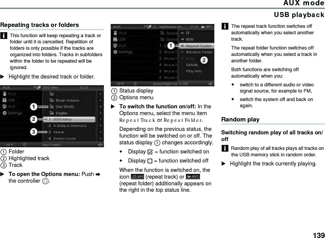 139AUX modeUSB playbackRepeating tracks or foldersThis function will keep repeating a track or folder until it is cancelled. Repetition of folders is only possible if the tracks are organized into folders. Tracks in subfolders within the folder to be repeated will be ignored.Highlight the desired track or folder.FolderHighlighted trackTrackTo open the Options menu: Push  the controller .Status displayOptions menuTo switch the function on/off: In the Options menu, select the menu item Repeat Track or Repeat Folder.Depending on the previous status, the function will be switched on or off. The status display  changes accordingly.Display  = function switched onDisplay  = function switched off When the function is switched on, the icon   (repeat track) or   (repeat folder) additionally appears on the right in the top status line.The repeat track function switches off automatically when you select another track. The repeat folder function switches off automatically when you select a track in another folder.Both functions are switching off automatically when you:switch to a different audio or video signal source, for example to FM,switch the system off and back on again.Random playSwitching random play of all tracks on/offRandom play of all tracks plays all tracks on the USB memory stick in random order.Highlight the track currently playing.