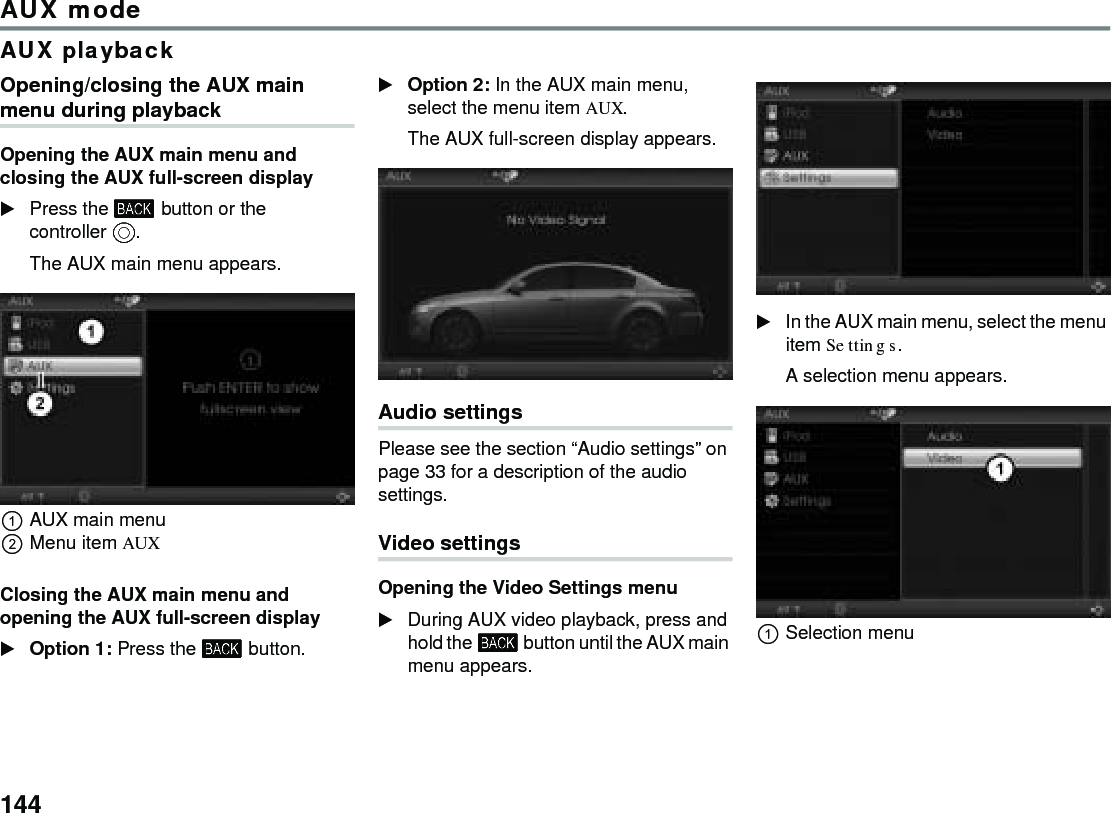 144AUX modeAUX playbackOpening/closing the AUX main menu during playbackOpening the AUX main menu and closing the AUX full-screen displayPress the  button or the controller . The AUX main menu appears.AUX main menuMenu item AUXClosing the AUX main menu and opening the AUX full-screen display Option 1: Press the  button. Option 2: In the AUX main menu, select the menu item AUX.The AUX full-screen display appears.Audio settings Please see the section “Audio settings” on page 33 for a description of the audio settings. Video settingsOpening the Video Settings menuDuring AUX video playback, press and hold the  button until the AUX main menu appears.In the AUX main menu, select the menu item Settings.A selection menu appears.Selection menu