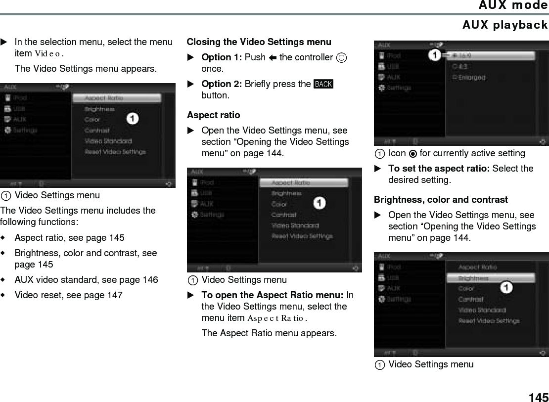 145AUX modeAUX playbackIn the selection menu, select the menu item Video.The Video Settings menu appears.Video Settings menuThe Video Settings menu includes the following functions:Aspect ratio, see page 145Brightness, color and contrast, see page 145AUX video standard, see page 146 Video reset, see page 147Closing the Video Settings menuOption 1: Push  the controller  once.Option 2: Briefly press the  button.Aspect ratioOpen the Video Settings menu, see section “Opening the Video Settings menu” on page 144.Video Settings menuTo open the Aspect Ratio menu: In the Video Settings menu, select the menu item Aspect Ratio.The Aspect Ratio menu appears.Icon  for currently active settingTo set the aspect ratio: Select the desired setting.Brightness, color and contrastOpen the Video Settings menu, see section “Opening the Video Settings menu” on page 144.Video Settings menu