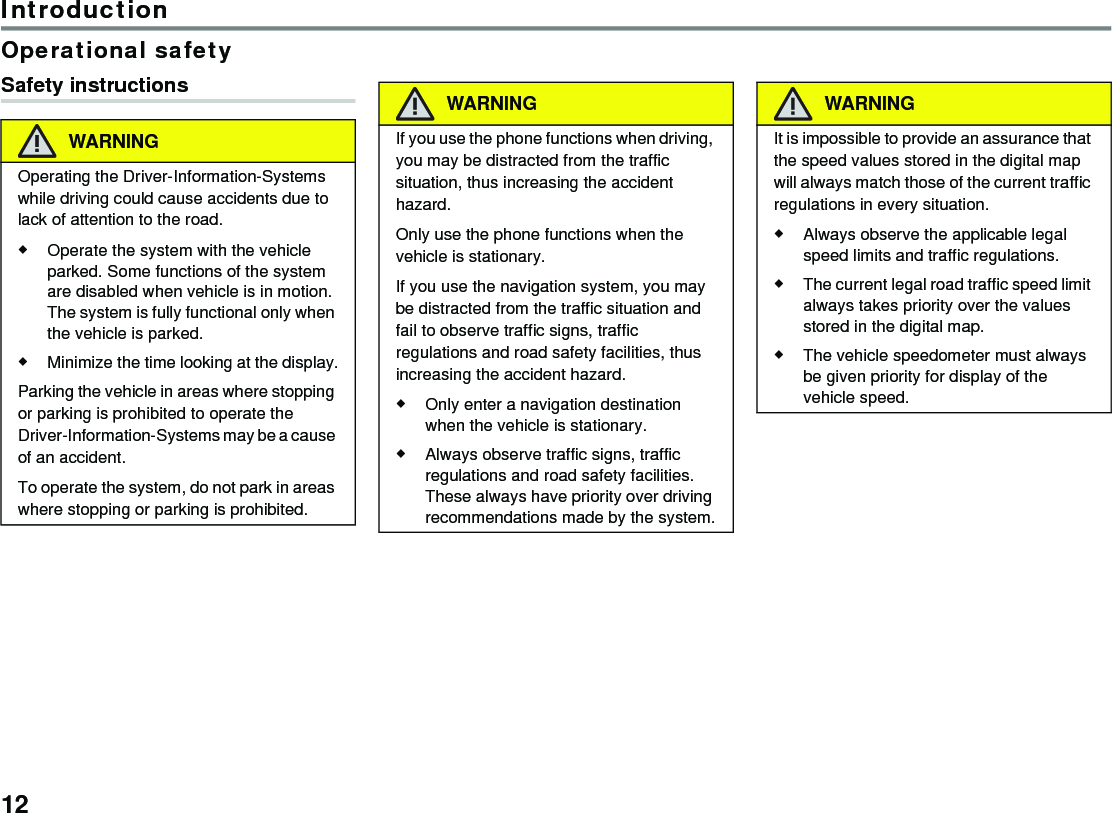 12IntroductionOperational safetySafety instructionsWARNINGOperating the Driver-Information-Systems while driving could cause accidents due to lack of attention to the road.Operate the system with the vehicle parked. Some functions of the system are disabled when vehicle is in motion. The system is fully functional only when the vehicle is parked.Minimize the time looking at the display.Parking the vehicle in areas where stopping or parking is prohibited to operate the Driver-Information-Systems may be a cause of an accident.To operate the system, do not park in areas where stopping or parking is prohibited.WARNINGIf you use the phone functions when driving, you may be distracted from the traffic situation, thus increasing the accident hazard.Only use the phone functions when the vehicle is stationary.If you use the navigation system, you may be distracted from the traffic situation and fail to observe traffic signs, traffic regulations and road safety facilities, thus increasing the accident hazard.Only enter a navigation destination when the vehicle is stationary.Always observe traffic signs, traffic regulations and road safety facilities. These always have priority over driving recommendations made by the system.WARNINGIt is impossible to provide an assurance that the speed values stored in the digital map will always match those of the current traffic regulations in every situation.Always observe the applicable legal speed limits and traffic regulations. The current legal road traffic speed limit always takes priority over the values stored in the digital map.The vehicle speedometer must always be given priority for display of the vehicle speed.